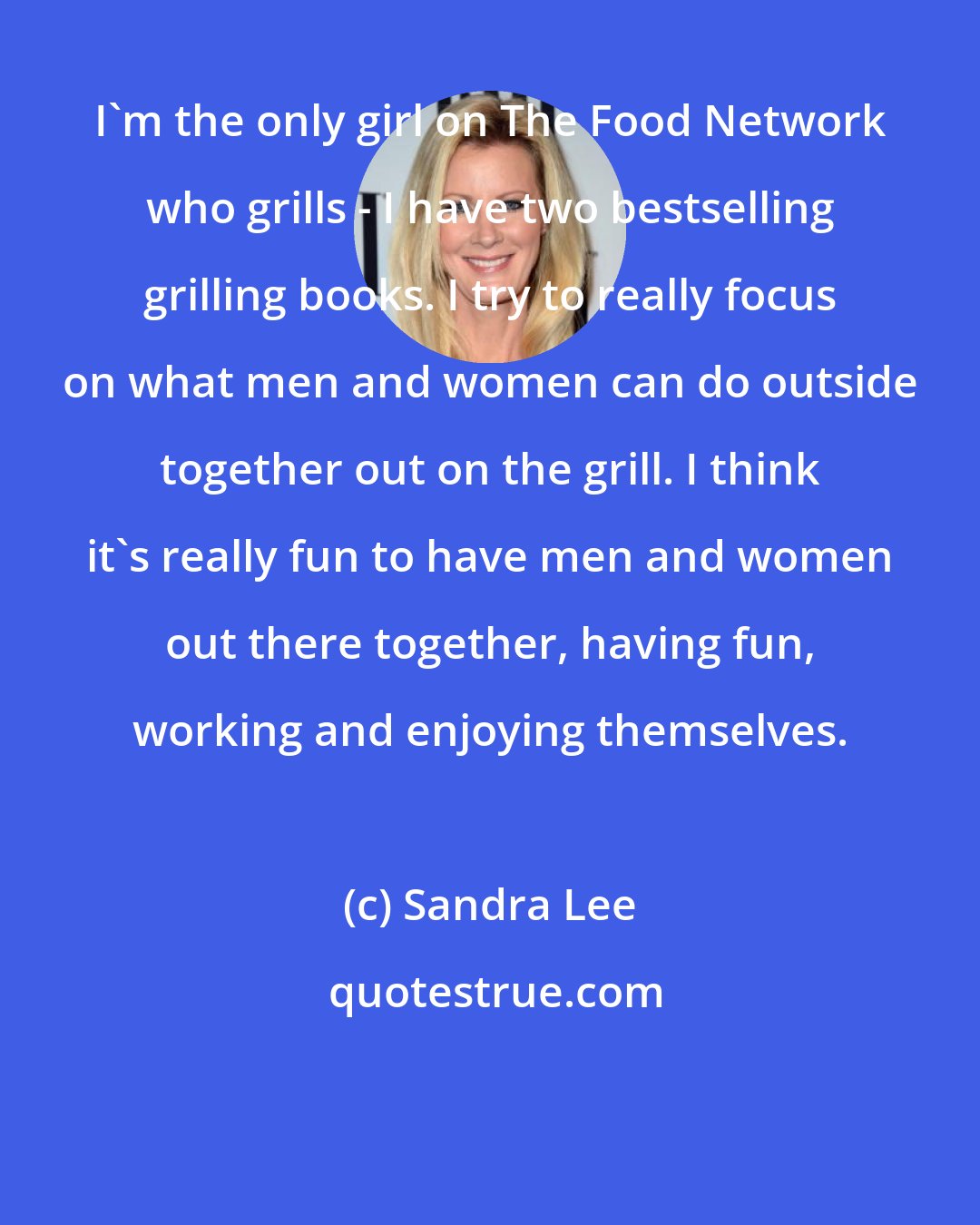 Sandra Lee: I'm the only girl on The Food Network who grills - I have two bestselling grilling books. I try to really focus on what men and women can do outside together out on the grill. I think it's really fun to have men and women out there together, having fun, working and enjoying themselves.