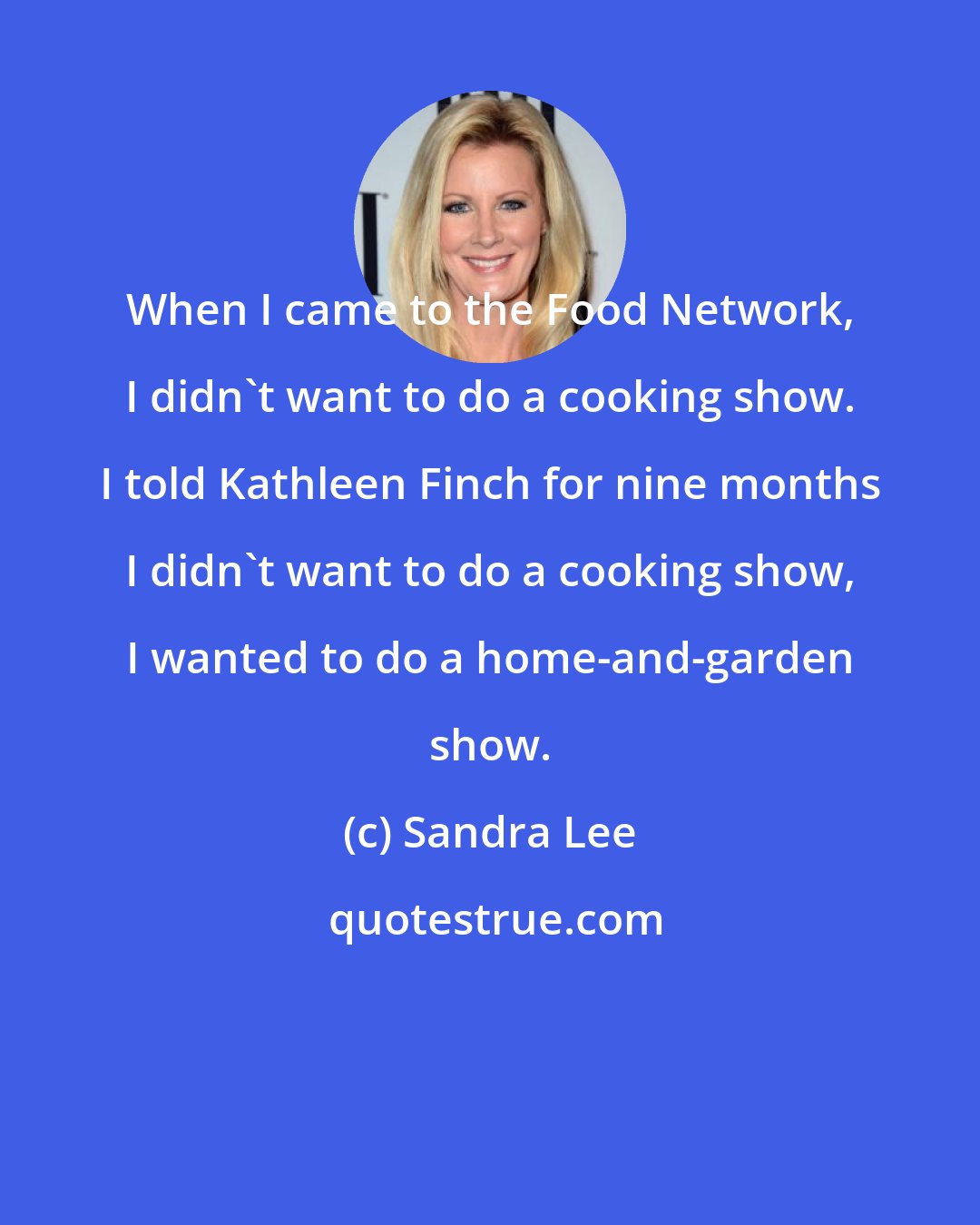 Sandra Lee: When I came to the Food Network, I didn't want to do a cooking show. I told Kathleen Finch for nine months I didn't want to do a cooking show, I wanted to do a home-and-garden show.