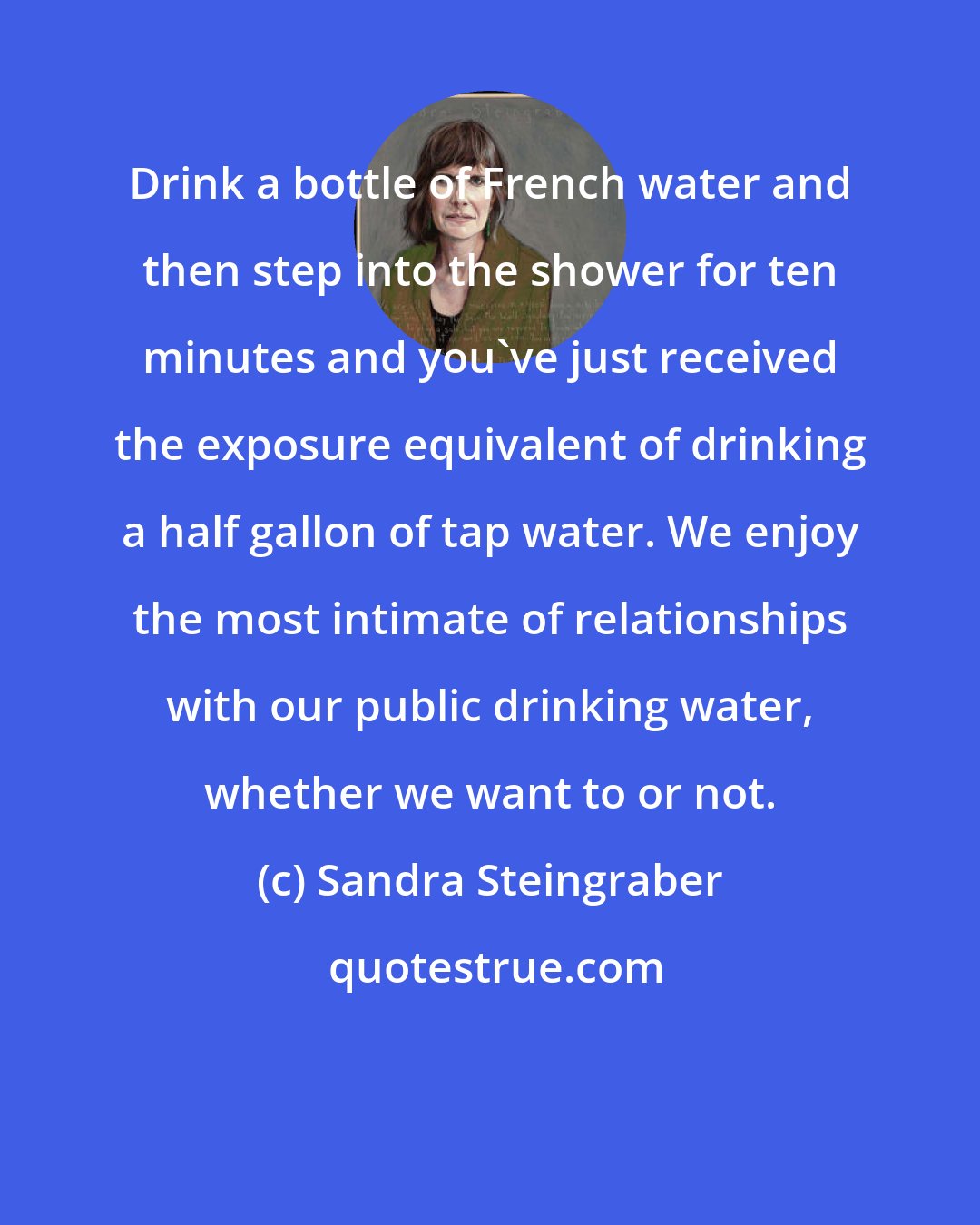 Sandra Steingraber: Drink a bottle of French water and then step into the shower for ten minutes and you've just received the exposure equivalent of drinking a half gallon of tap water. We enjoy the most intimate of relationships with our public drinking water, whether we want to or not.
