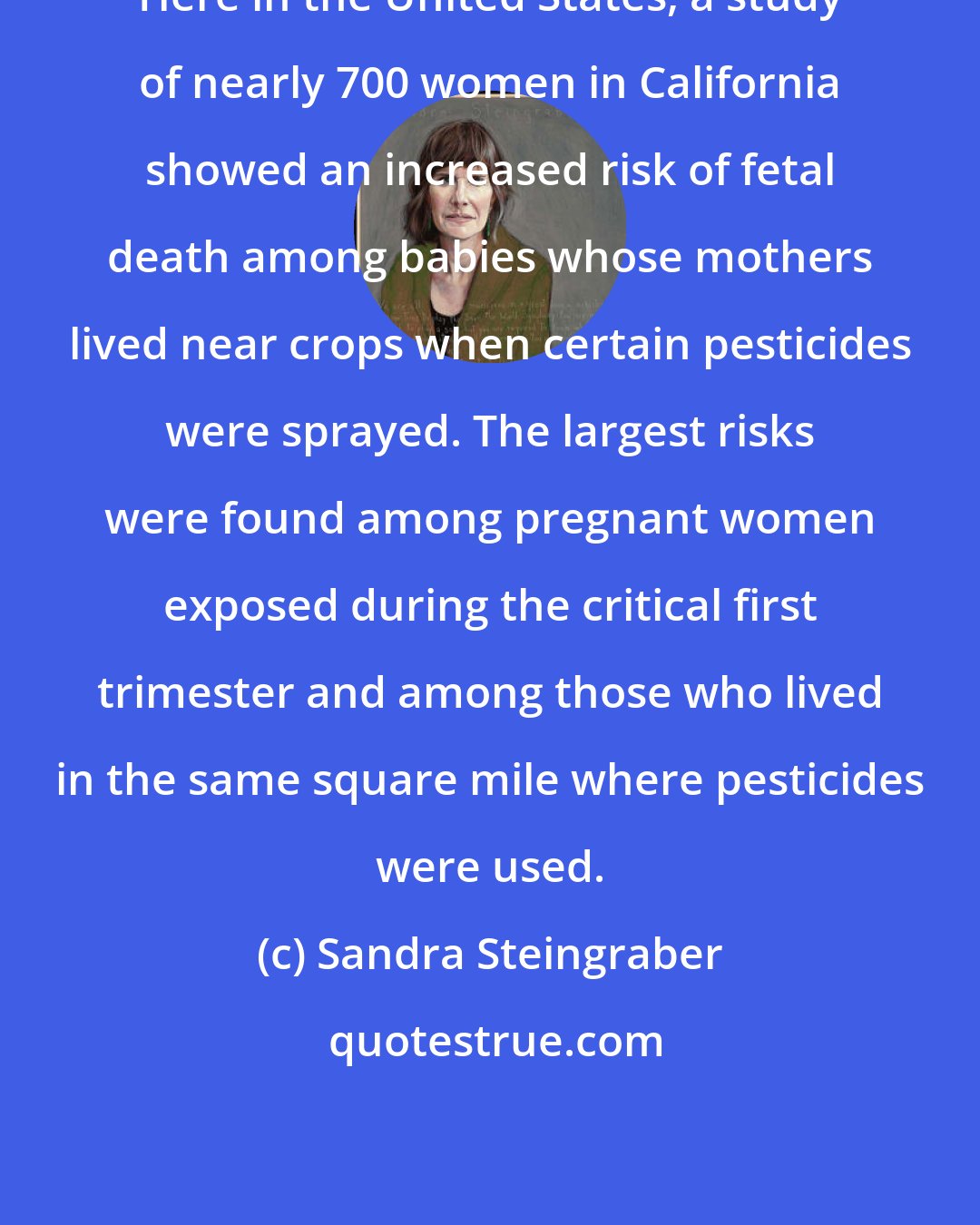 Sandra Steingraber: Here in the United States, a study of nearly 700 women in California showed an increased risk of fetal death among babies whose mothers lived near crops when certain pesticides were sprayed. The largest risks were found among pregnant women exposed during the critical first trimester and among those who lived in the same square mile where pesticides were used.