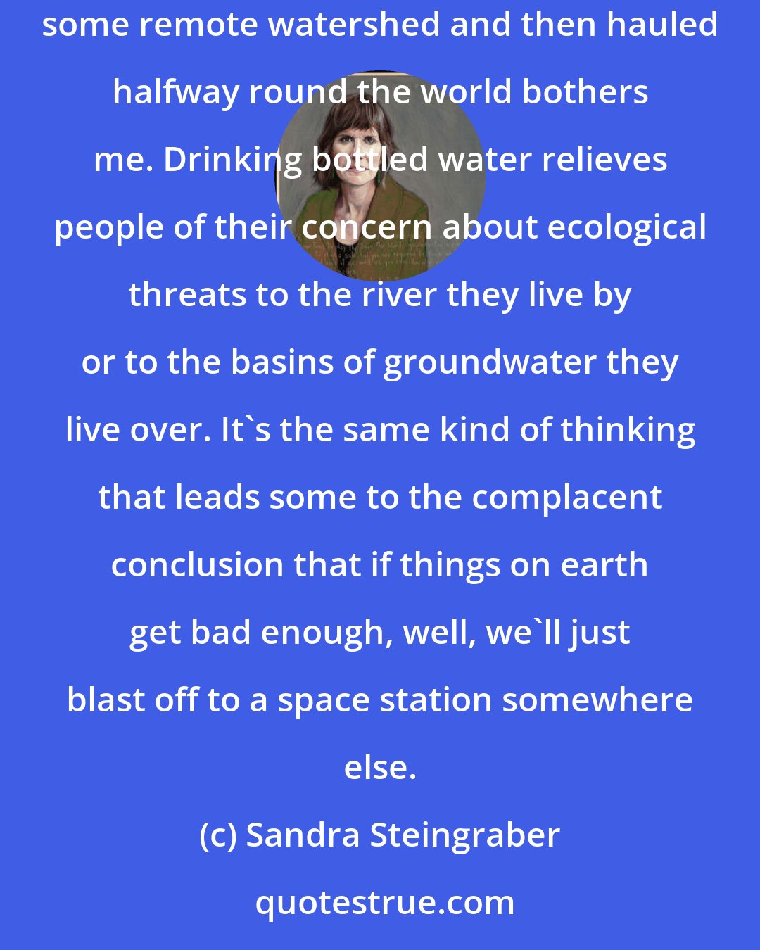 Sandra Steingraber: I have always been a big advocate of tap water-not because I think it harmless but because the idea of purchasing water extracted from some remote watershed and then hauled halfway round the world bothers me. Drinking bottled water relieves people of their concern about ecological threats to the river they live by or to the basins of groundwater they live over. It's the same kind of thinking that leads some to the complacent conclusion that if things on earth get bad enough, well, we'll just blast off to a space station somewhere else.