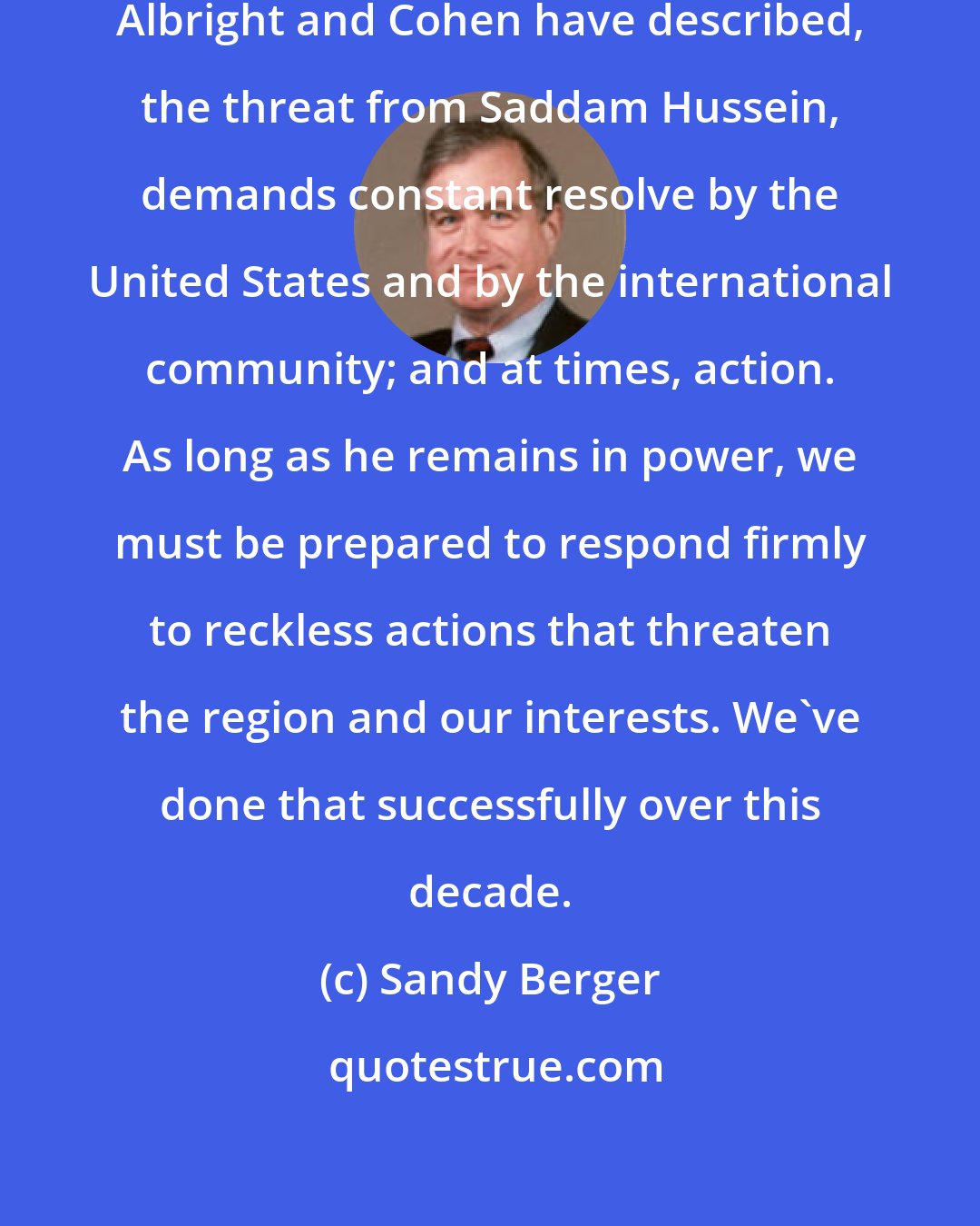 Sandy Berger: Dealing with the threat that Secretaries Albright and Cohen have described, the threat from Saddam Hussein, demands constant resolve by the United States and by the international community; and at times, action. As long as he remains in power, we must be prepared to respond firmly to reckless actions that threaten the region and our interests. We've done that successfully over this decade.