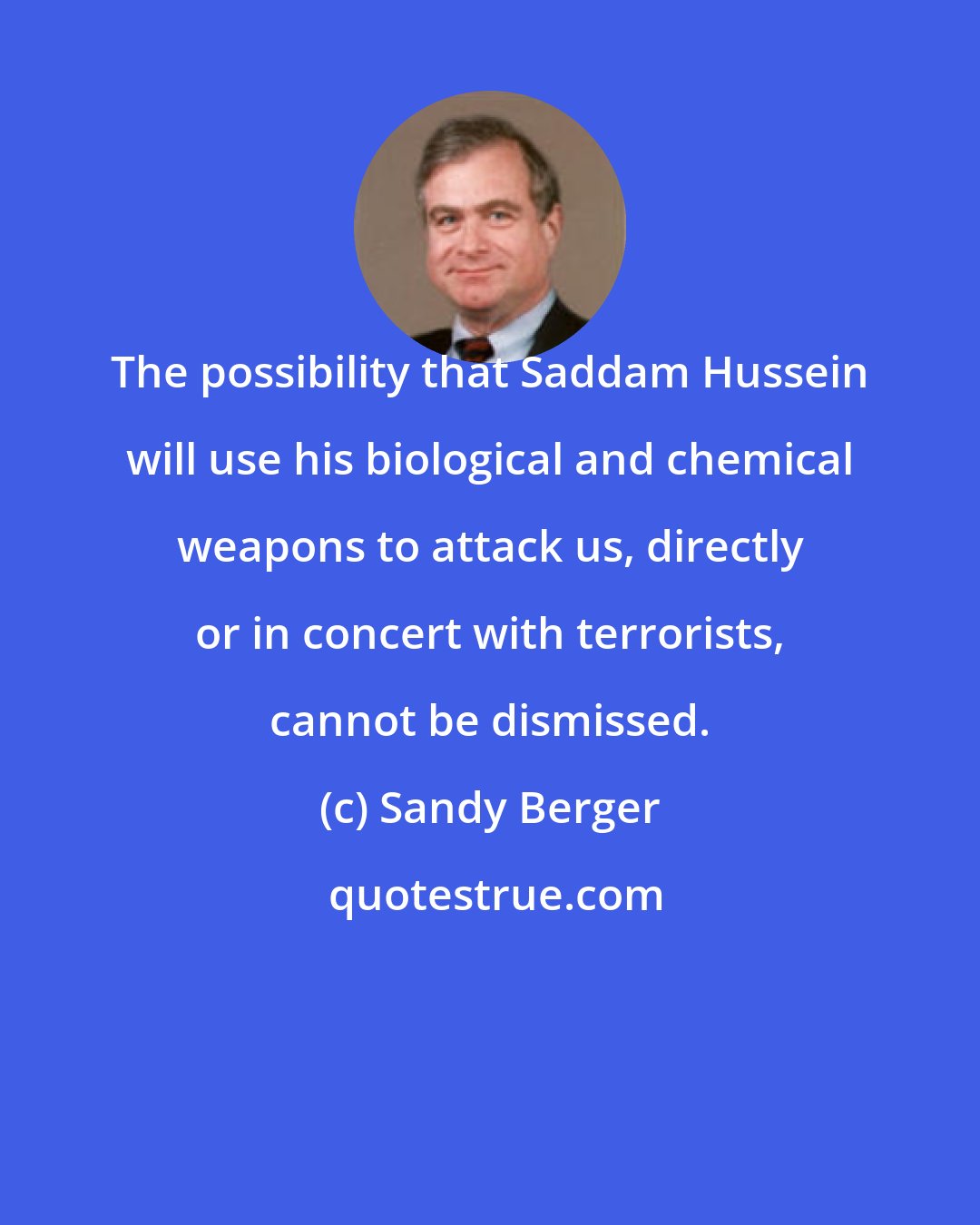 Sandy Berger: The possibility that Saddam Hussein will use his biological and chemical weapons to attack us, directly or in concert with terrorists, cannot be dismissed.