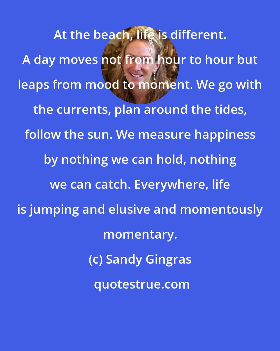 Sandy Gingras: At the beach, life is different. A day moves not from hour to hour but leaps from mood to moment. We go with the currents, plan around the tides, follow the sun. We measure happiness by nothing we can hold, nothing we can catch. Everywhere, life is jumping and elusive and momentously momentary.