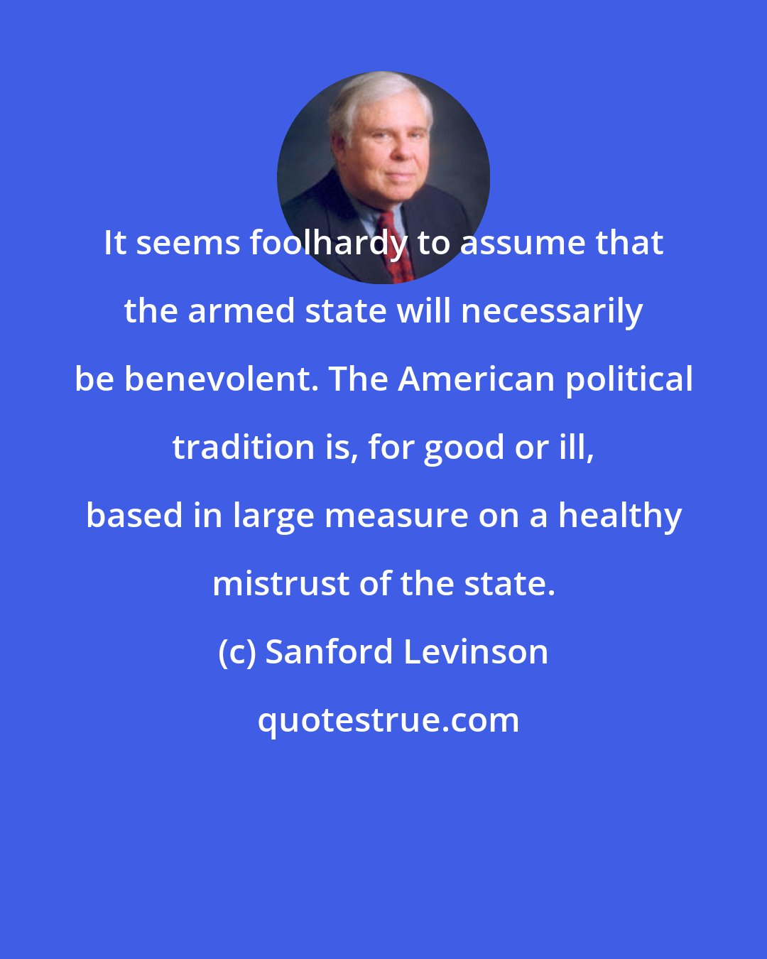 Sanford Levinson: It seems foolhardy to assume that the armed state will necessarily be benevolent. The American political tradition is, for good or ill, based in large measure on a healthy mistrust of the state.