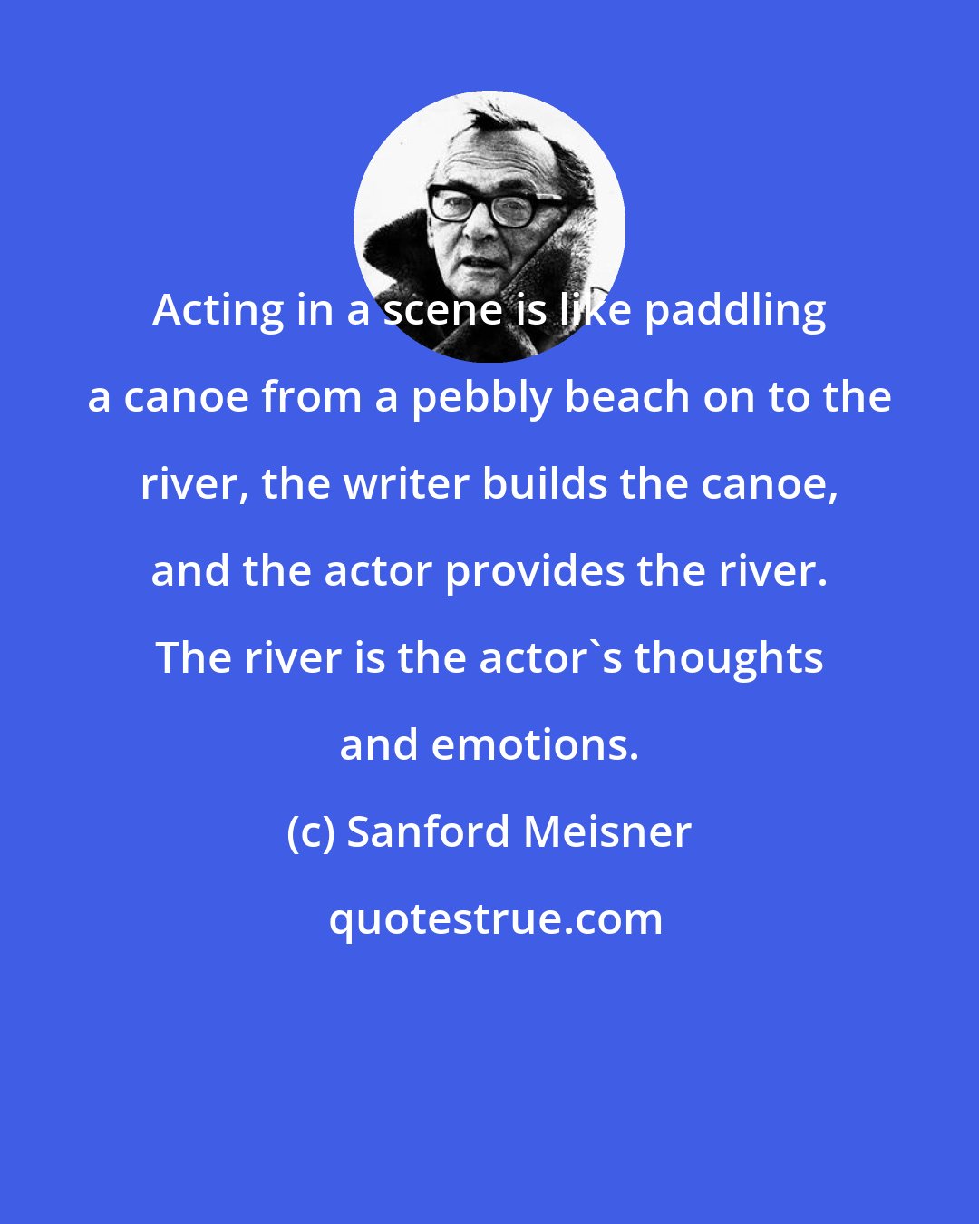 Sanford Meisner: Acting in a scene is like paddling a canoe from a pebbly beach on to the river, the writer builds the canoe, and the actor provides the river. The river is the actor's thoughts and emotions.