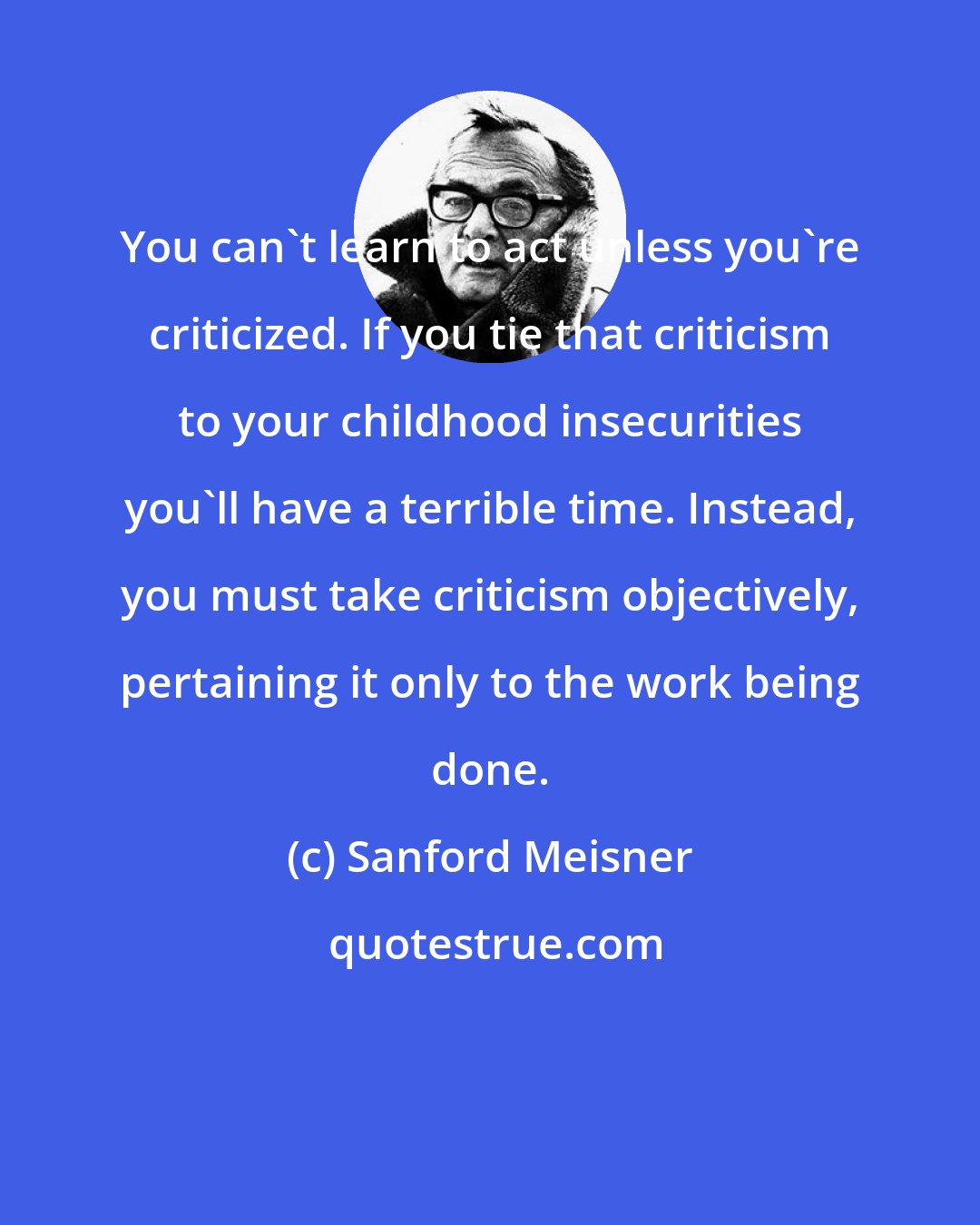 Sanford Meisner: You can't learn to act unless you're criticized. If you tie that criticism to your childhood insecurities you'll have a terrible time. Instead, you must take criticism objectively, pertaining it only to the work being done.