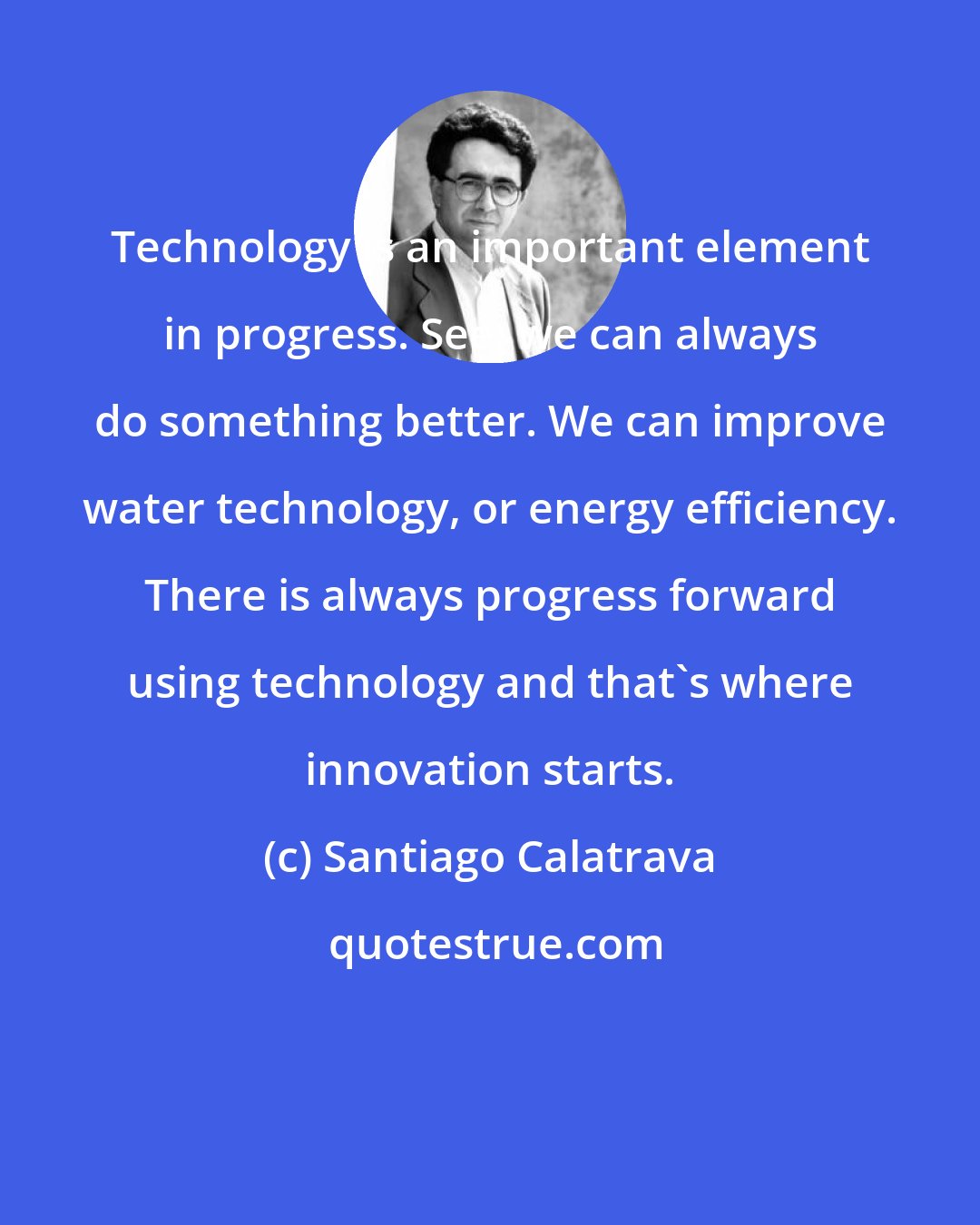 Santiago Calatrava: Technology is an important element in progress. See, we can always do something better. We can improve water technology, or energy efficiency. There is always progress forward using technology and that's where innovation starts.