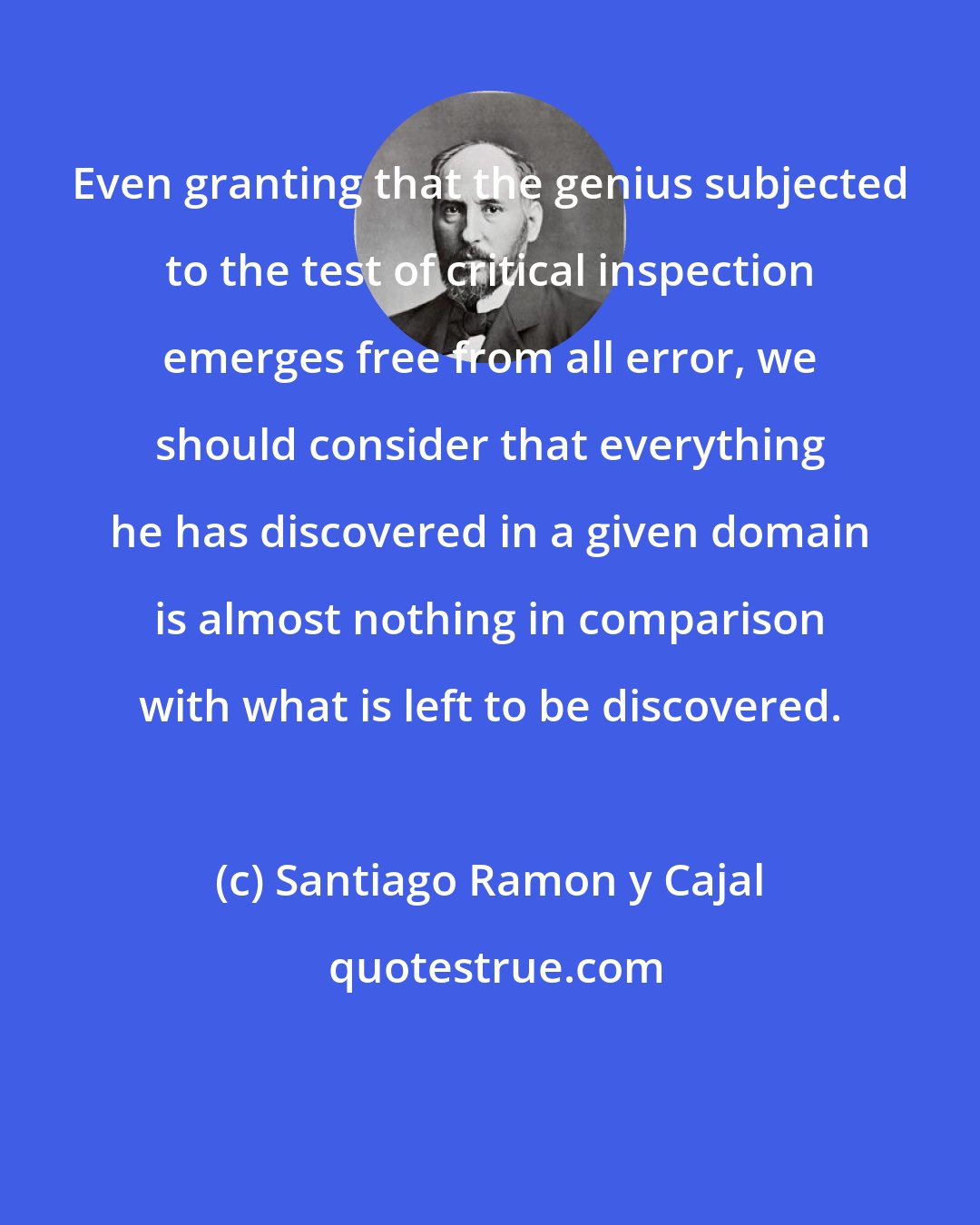 Santiago Ramon y Cajal: Even granting that the genius subjected to the test of critical inspection emerges free from all error, we should consider that everything he has discovered in a given domain is almost nothing in comparison with what is left to be discovered.