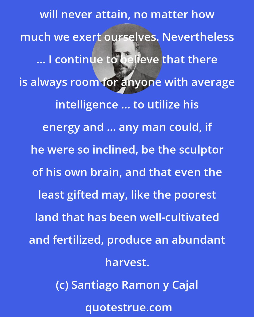 Santiago Ramon y Cajal: I would be the last to deny that the greatest scientific pioneers belonged to an aristocracy of the spirit and were exceptionally intelligent, something that we as modest investigators will never attain, no matter how much we exert ourselves. Nevertheless ... I continue to believe that there is always room for anyone with average intelligence ... to utilize his energy and ... any man could, if he were so inclined, be the sculptor of his own brain, and that even the least gifted may, like the poorest land that has been well-cultivated and fertilized, produce an abundant harvest.