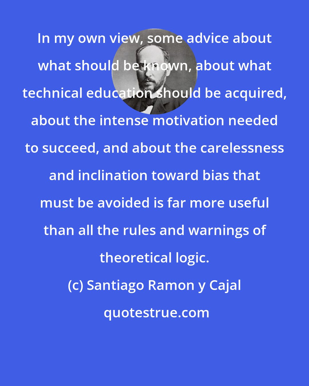 Santiago Ramon y Cajal: In my own view, some advice about what should be known, about what technical education should be acquired, about the intense motivation needed to succeed, and about the carelessness and inclination toward bias that must be avoided is far more useful than all the rules and warnings of theoretical logic.