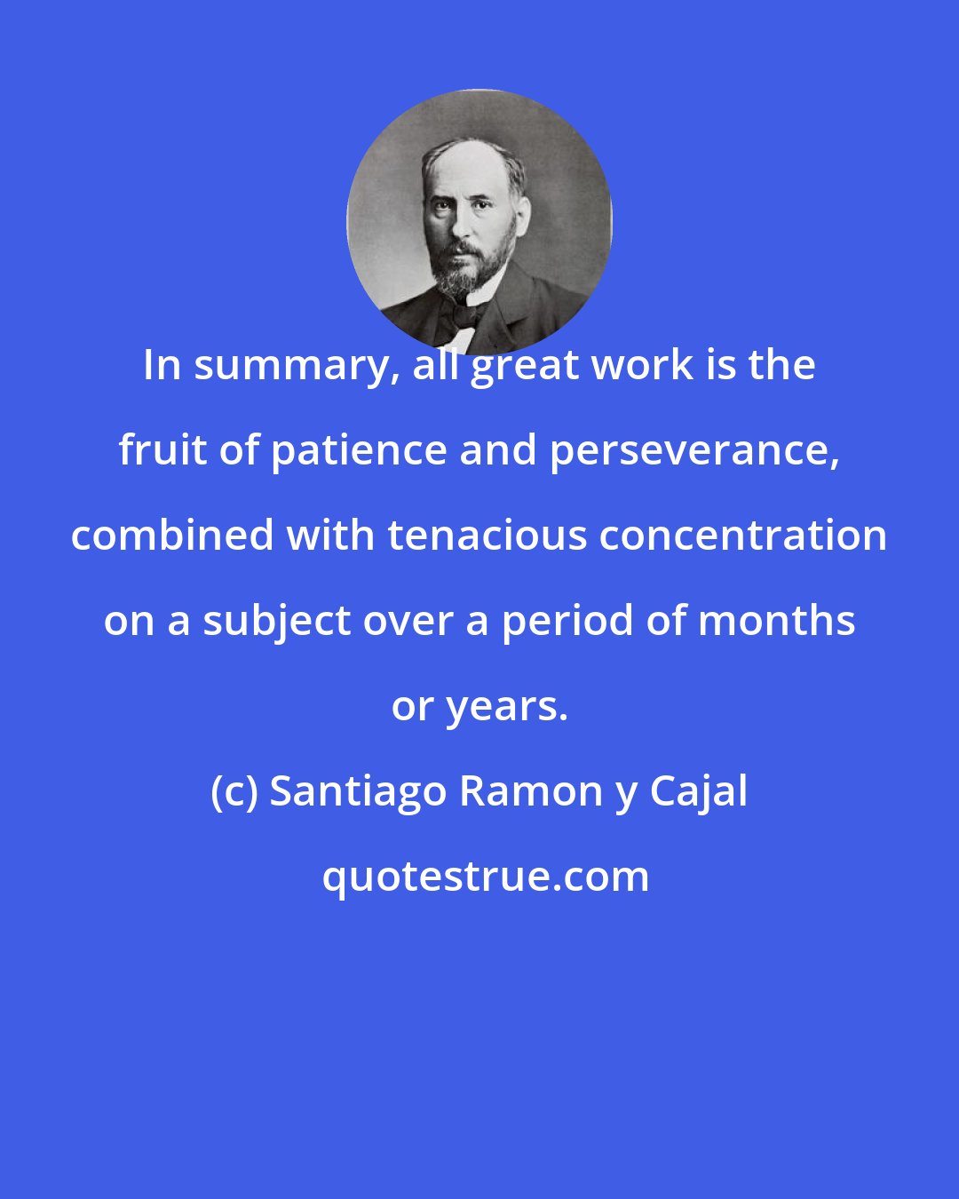 Santiago Ramon y Cajal: In summary, all great work is the fruit of patience and perseverance, combined with tenacious concentration on a subject over a period of months or years.