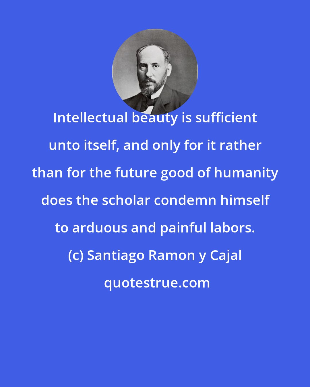 Santiago Ramon y Cajal: Intellectual beauty is sufficient unto itself, and only for it rather than for the future good of humanity does the scholar condemn himself to arduous and painful labors.