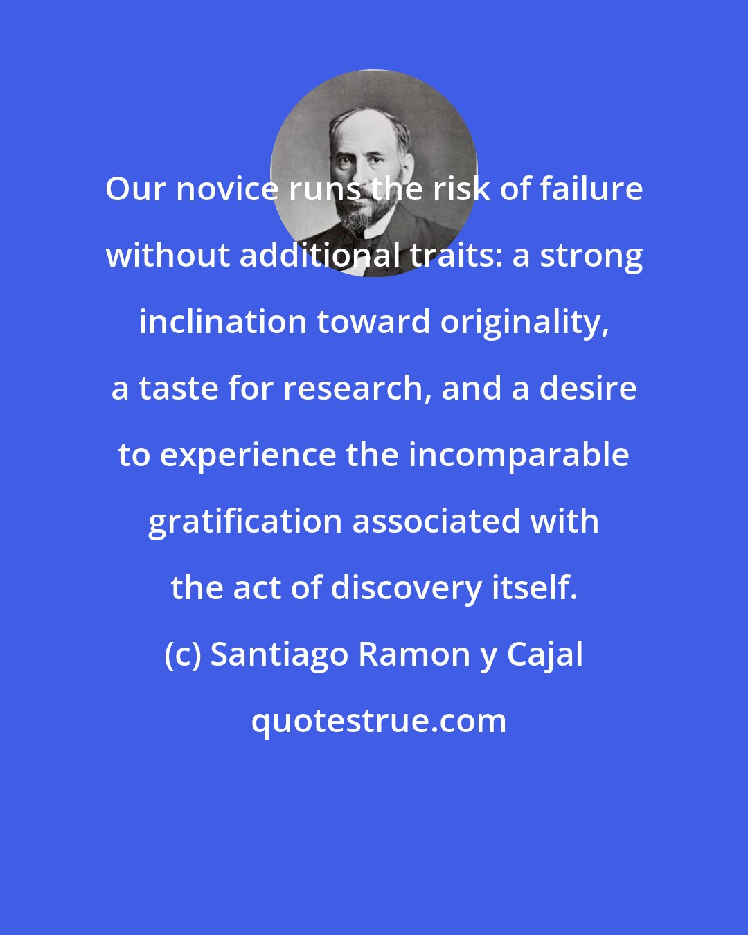 Santiago Ramon y Cajal: Our novice runs the risk of failure without additional traits: a strong inclination toward originality, a taste for research, and a desire to experience the incomparable gratification associated with the act of discovery itself.