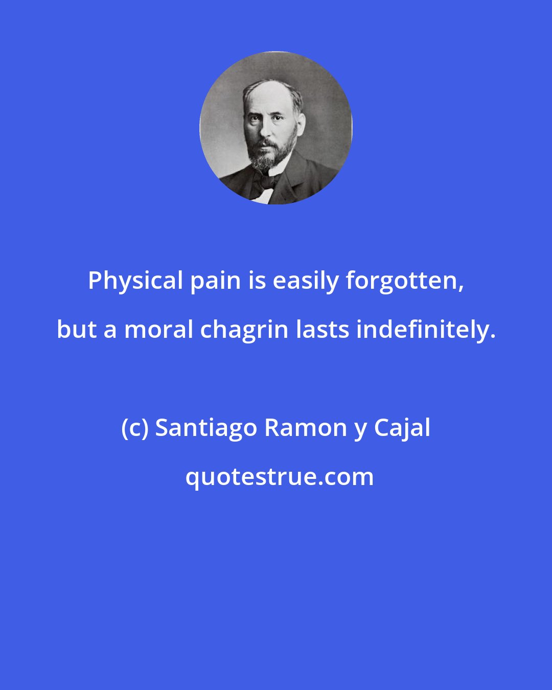 Santiago Ramon y Cajal: Physical pain is easily forgotten, but a moral chagrin lasts indefinitely.