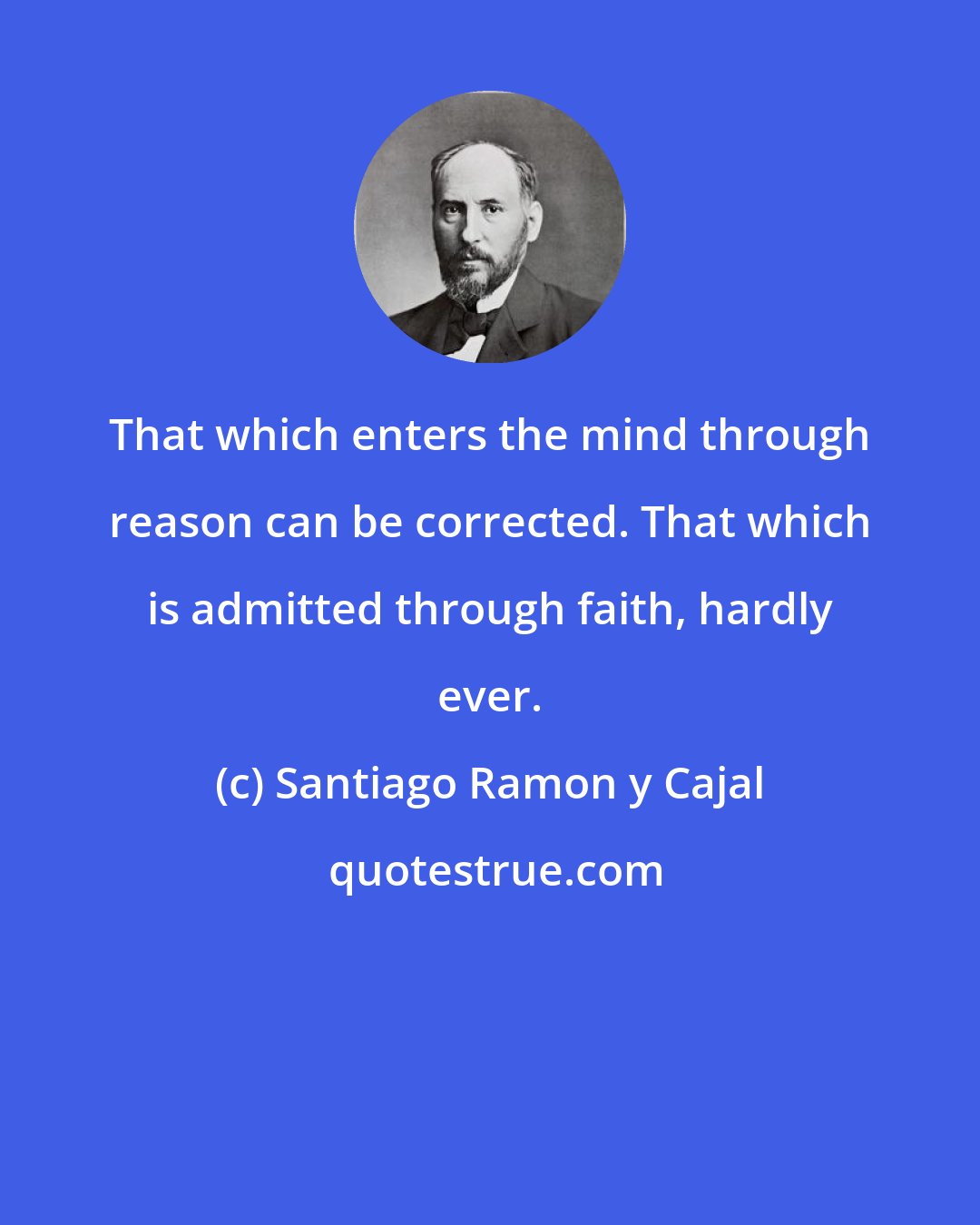 Santiago Ramon y Cajal: That which enters the mind through reason can be corrected. That which is admitted through faith, hardly ever.