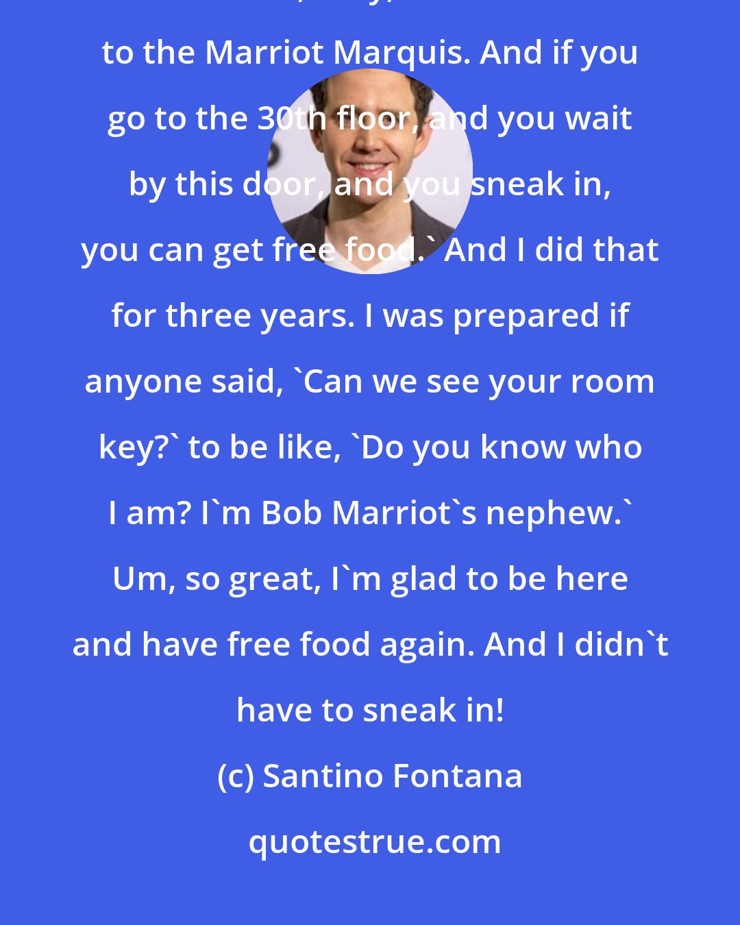Santino Fontana: When I moved to New York, I had nothing. And a friend of mine also had nothing. And he said, 'Hey, come with me to the Marriot Marquis. And if you go to the 30th floor, and you wait by this door, and you sneak in, you can get free food.' And I did that for three years. I was prepared if anyone said, 'Can we see your room key?' to be like, 'Do you know who I am? I'm Bob Marriot's nephew.' Um, so great, I'm glad to be here and have free food again. And I didn't have to sneak in!