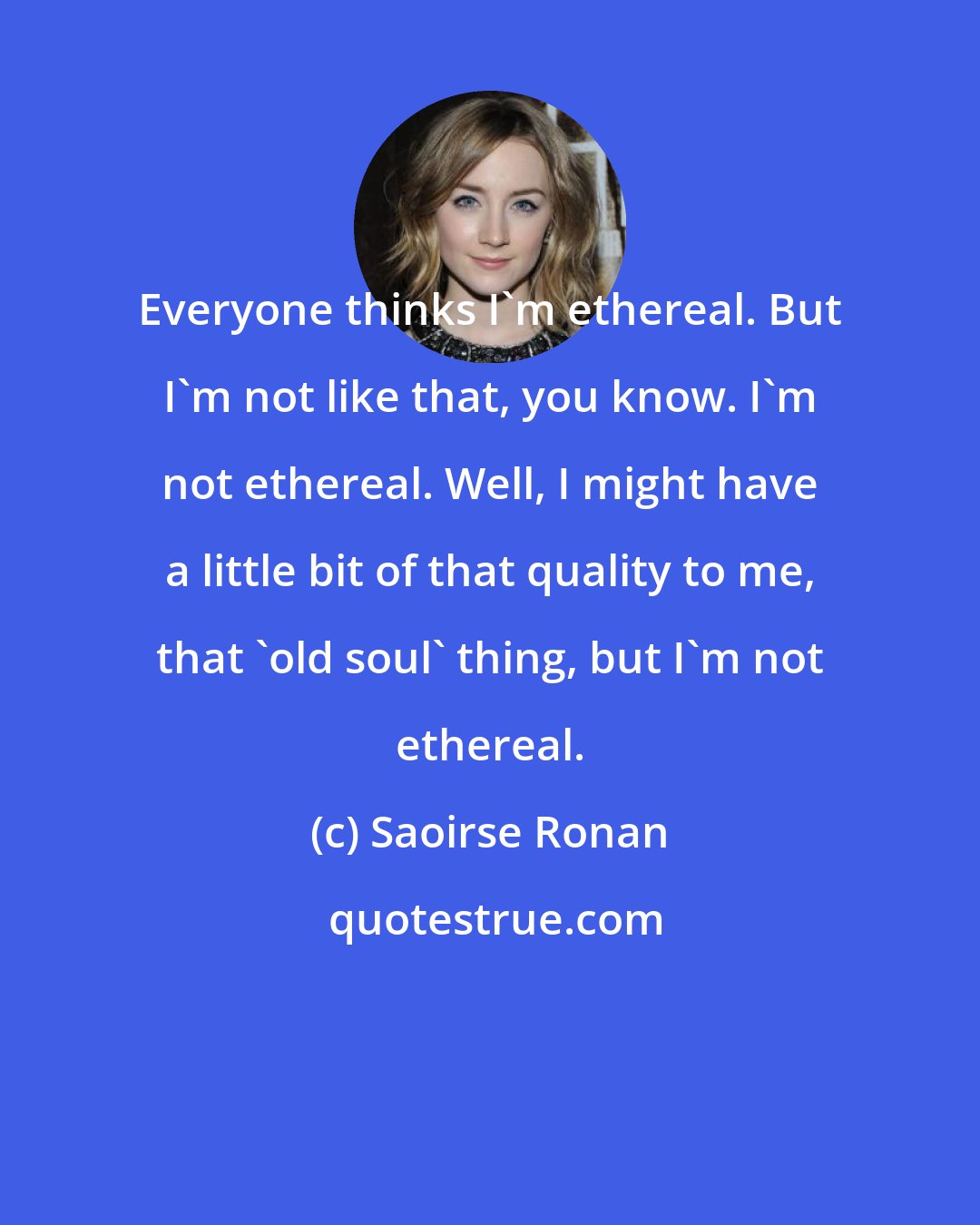 Saoirse Ronan: Everyone thinks I'm ethereal. But I'm not like that, you know. I'm not ethereal. Well, I might have a little bit of that quality to me, that 'old soul' thing, but I'm not ethereal.