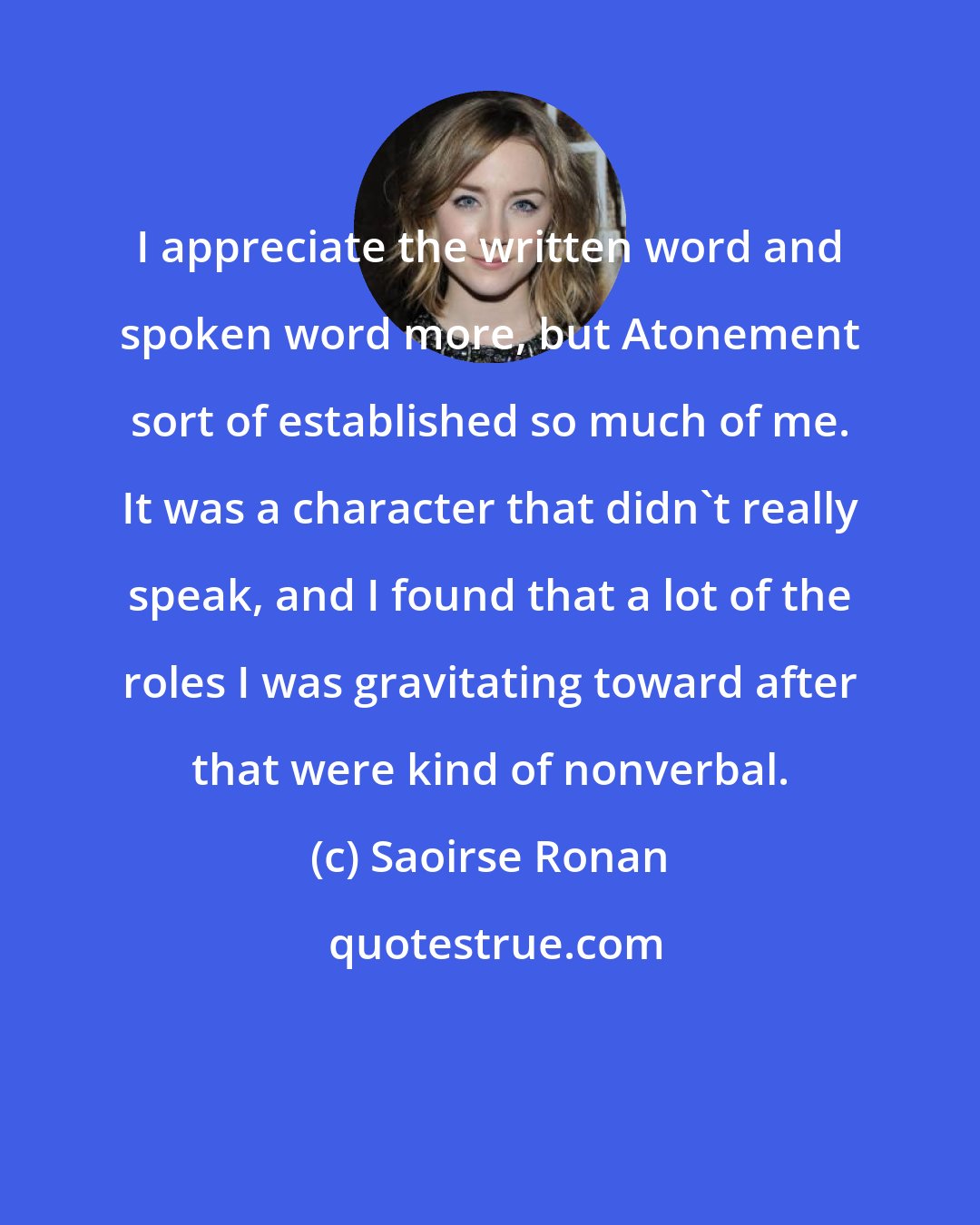 Saoirse Ronan: I appreciate the written word and spoken word more, but Atonement sort of established so much of me. It was a character that didn't really speak, and I found that a lot of the roles I was gravitating toward after that were kind of nonverbal.