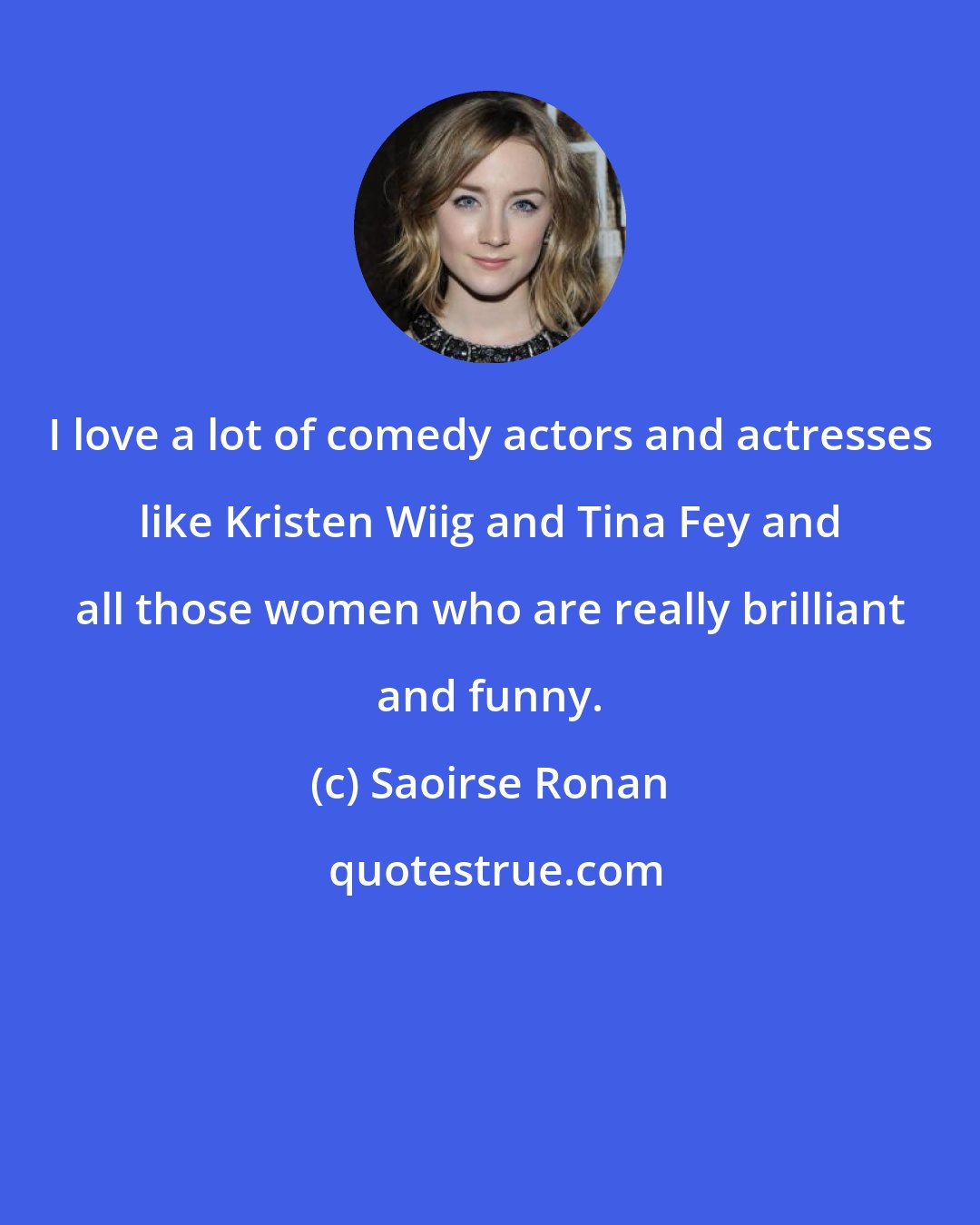 Saoirse Ronan: I love a lot of comedy actors and actresses like Kristen Wiig and Tina Fey and all those women who are really brilliant and funny.