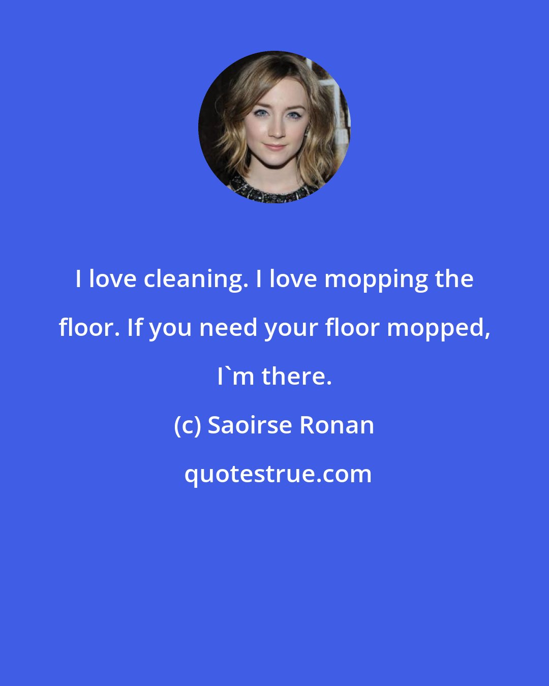 Saoirse Ronan: I love cleaning. I love mopping the floor. If you need your floor mopped, I'm there.