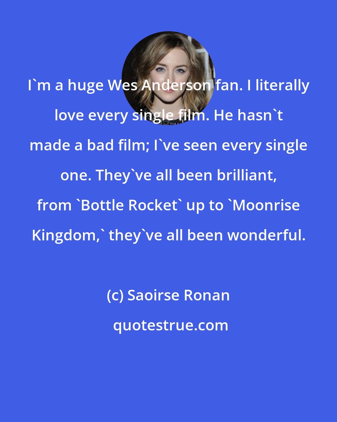 Saoirse Ronan: I'm a huge Wes Anderson fan. I literally love every single film. He hasn't made a bad film; I've seen every single one. They've all been brilliant, from 'Bottle Rocket' up to 'Moonrise Kingdom,' they've all been wonderful.