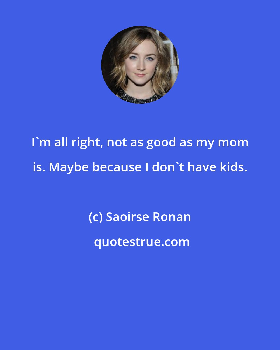 Saoirse Ronan: I'm all right, not as good as my mom is. Maybe because I don't have kids.