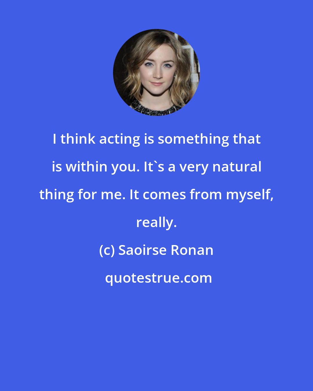 Saoirse Ronan: I think acting is something that is within you. It's a very natural thing for me. It comes from myself, really.