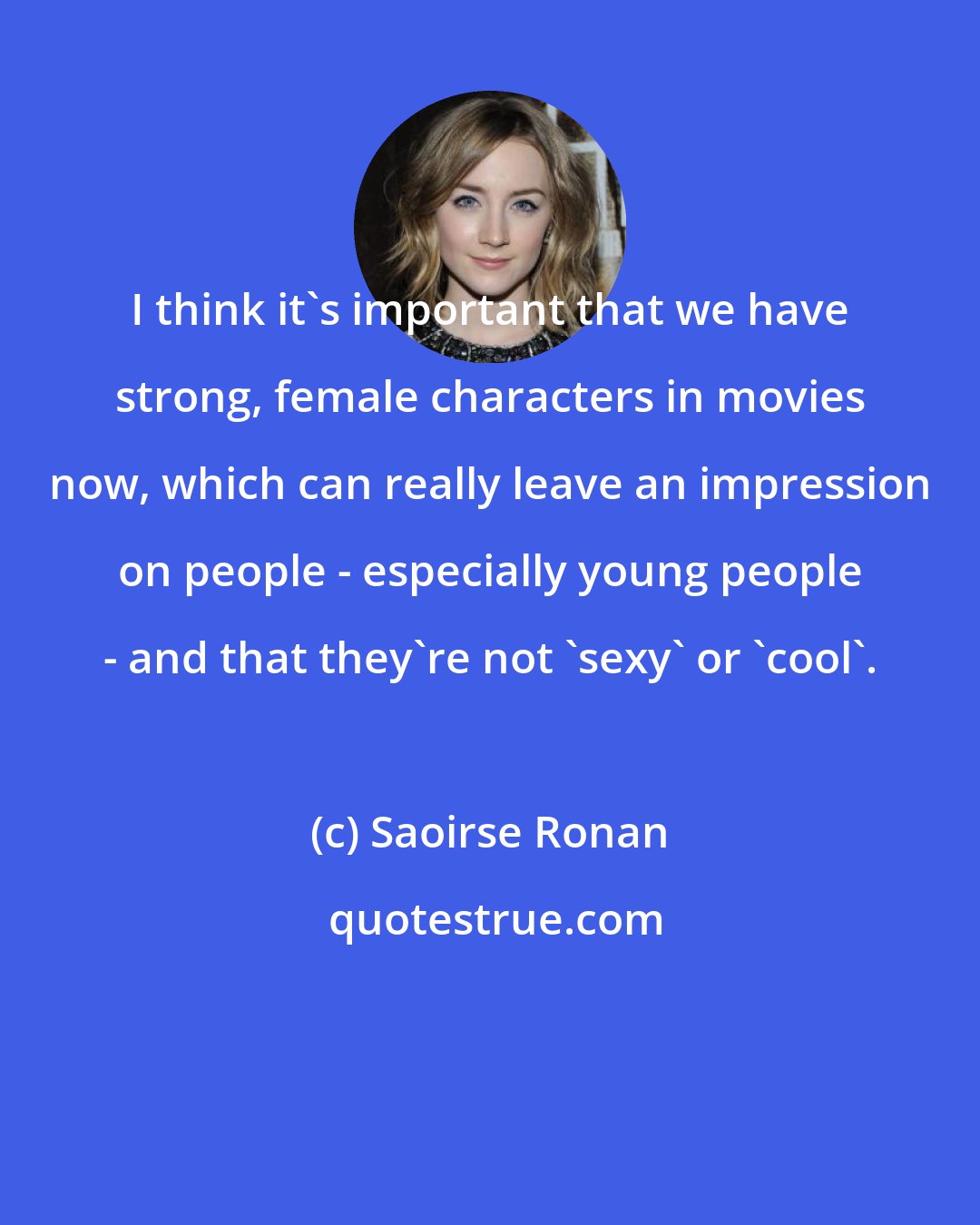 Saoirse Ronan: I think it's important that we have strong, female characters in movies now, which can really leave an impression on people - especially young people - and that they're not 'sexy' or 'cool'.