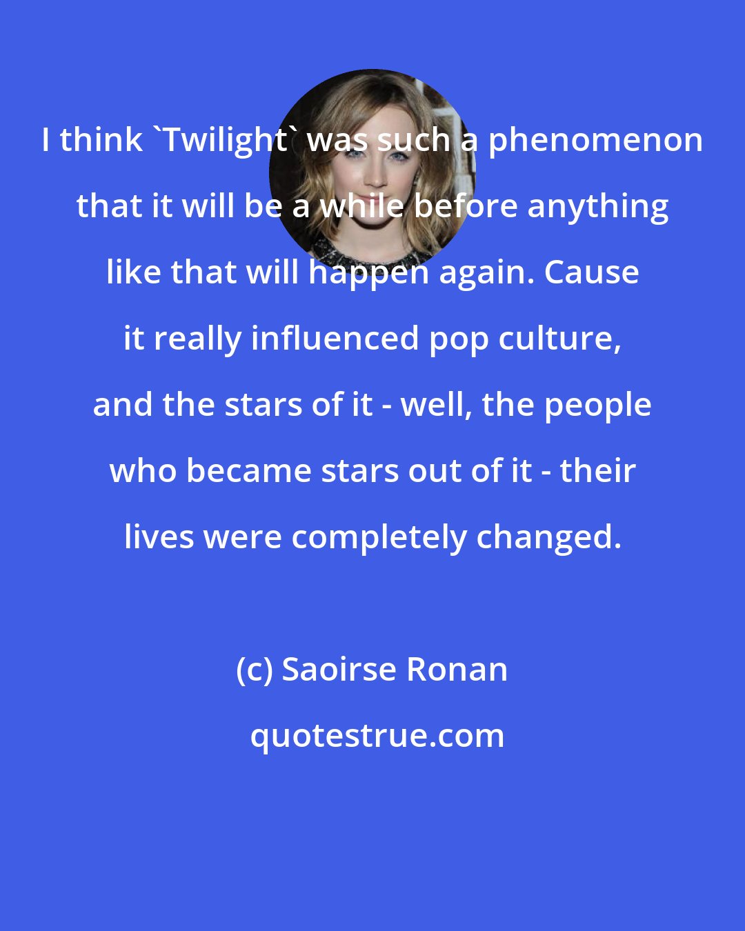 Saoirse Ronan: I think 'Twilight' was such a phenomenon that it will be a while before anything like that will happen again. Cause it really influenced pop culture, and the stars of it - well, the people who became stars out of it - their lives were completely changed.