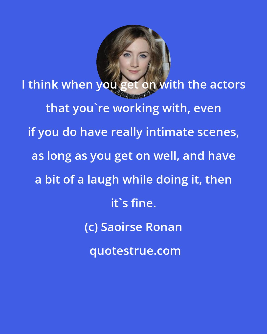 Saoirse Ronan: I think when you get on with the actors that you're working with, even if you do have really intimate scenes, as long as you get on well, and have a bit of a laugh while doing it, then it's fine.