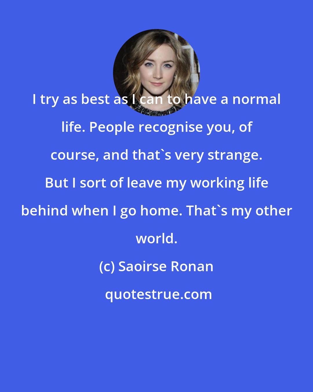 Saoirse Ronan: I try as best as I can to have a normal life. People recognise you, of course, and that's very strange. But I sort of leave my working life behind when I go home. That's my other world.