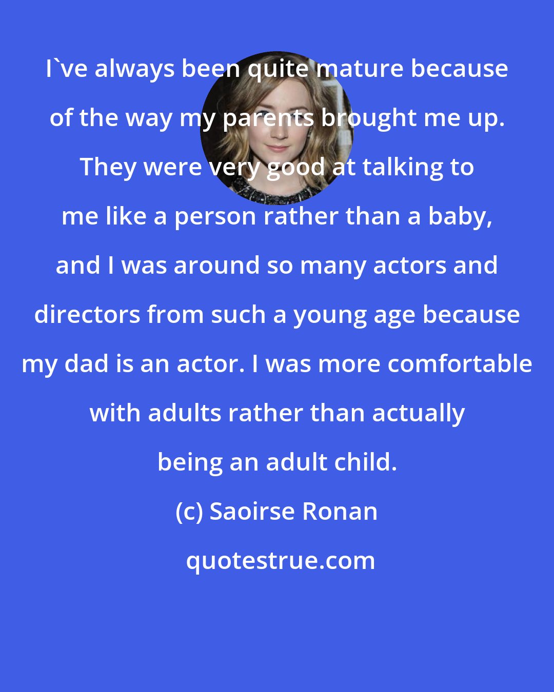 Saoirse Ronan: I've always been quite mature because of the way my parents brought me up. They were very good at talking to me like a person rather than a baby, and I was around so many actors and directors from such a young age because my dad is an actor. I was more comfortable with adults rather than actually being an adult child.