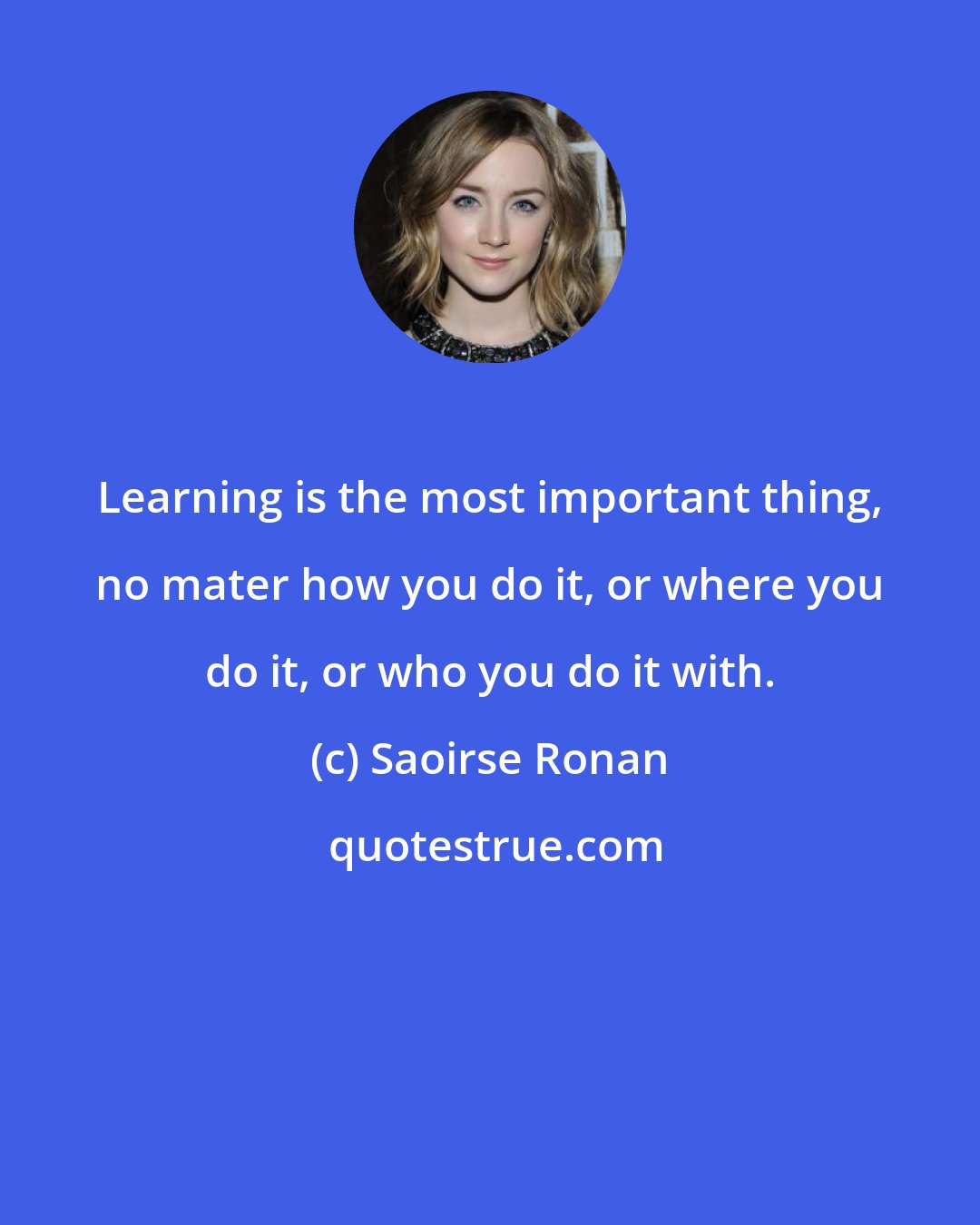 Saoirse Ronan: Learning is the most important thing, no mater how you do it, or where you do it, or who you do it with.