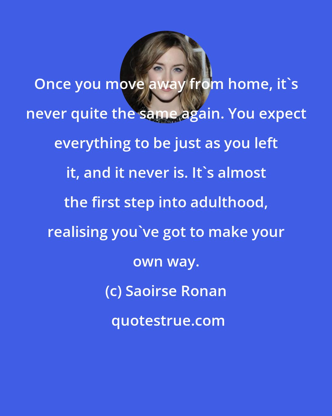 Saoirse Ronan: Once you move away from home, it's never quite the same again. You expect everything to be just as you left it, and it never is. It's almost the first step into adulthood, realising you've got to make your own way.