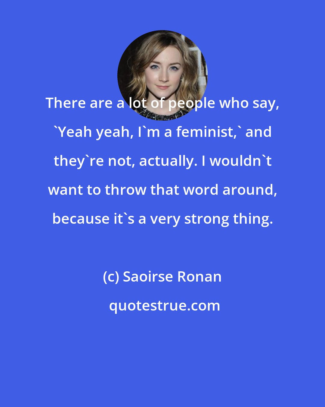 Saoirse Ronan: There are a lot of people who say, 'Yeah yeah, I'm a feminist,' and they're not, actually. I wouldn't want to throw that word around, because it's a very strong thing.