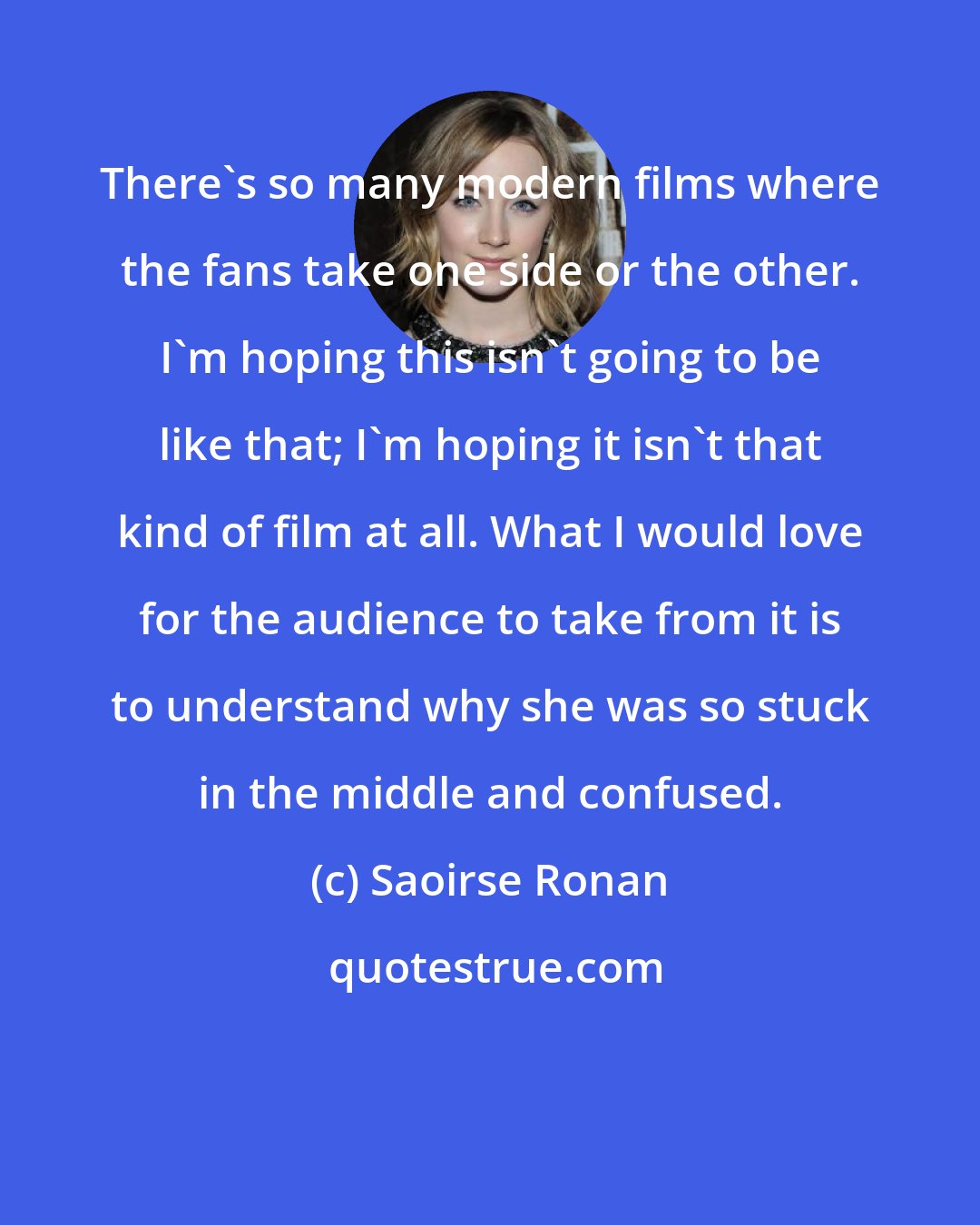 Saoirse Ronan: There's so many modern films where the fans take one side or the other. I'm hoping this isn't going to be like that; I'm hoping it isn't that kind of film at all. What I would love for the audience to take from it is to understand why she was so stuck in the middle and confused.