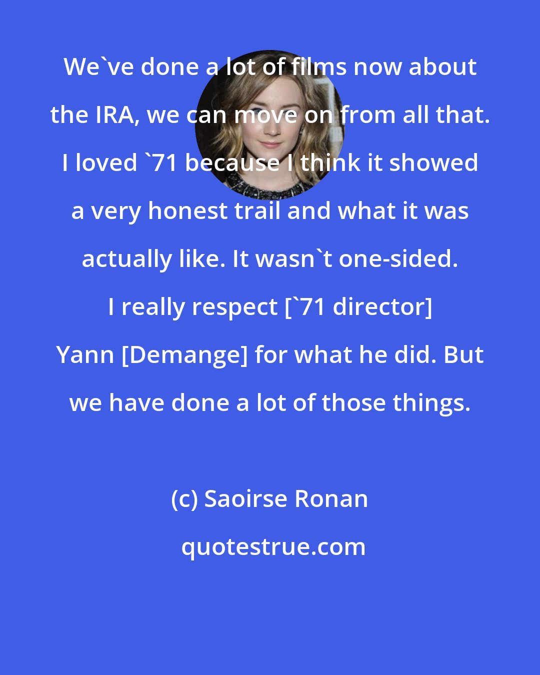 Saoirse Ronan: We've done a lot of films now about the IRA, we can move on from all that. I loved '71 because I think it showed a very honest trail and what it was actually like. It wasn't one-sided. I really respect ['71 director] Yann [Demange] for what he did. But we have done a lot of those things.