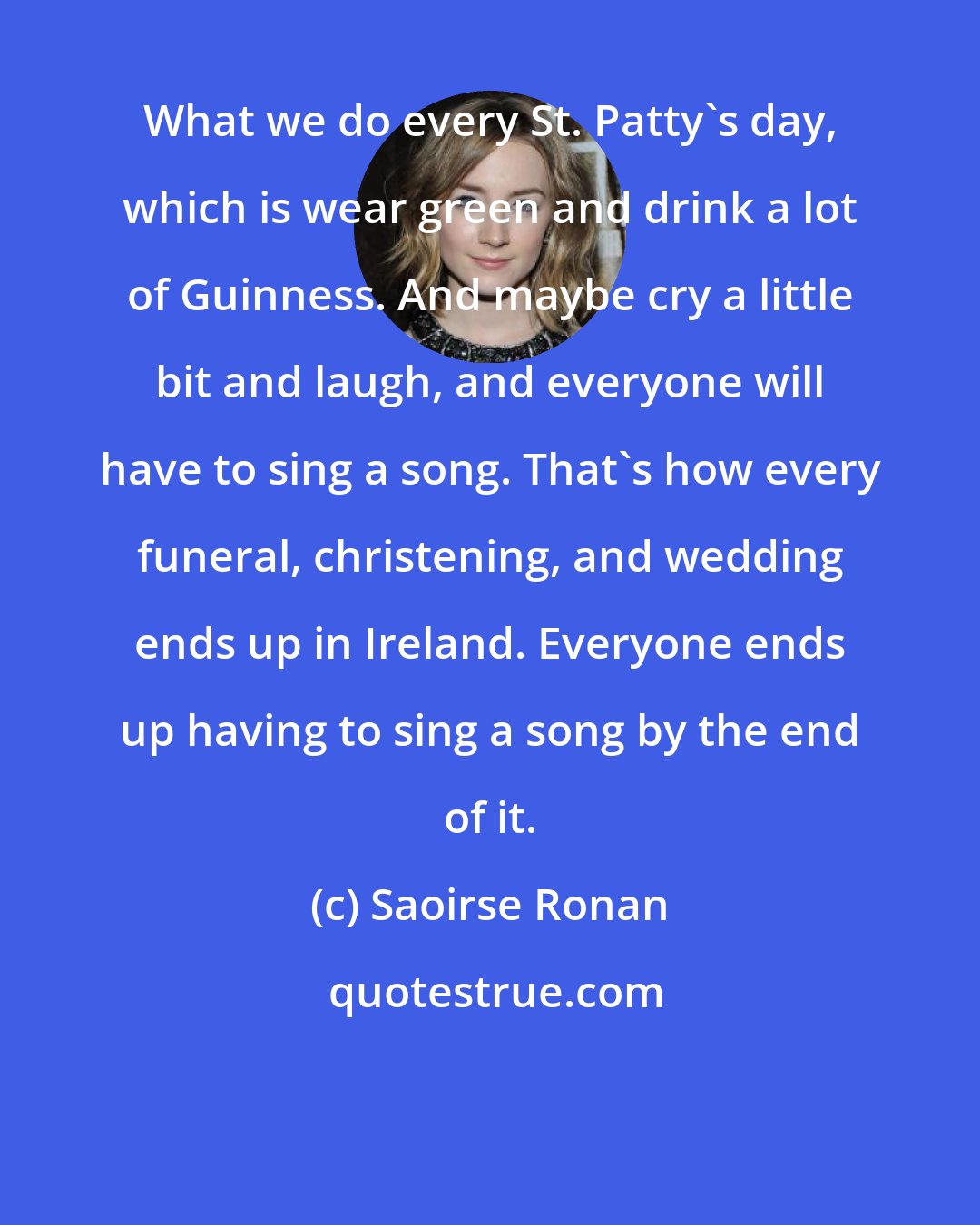 Saoirse Ronan: What we do every St. Patty's day, which is wear green and drink a lot of Guinness. And maybe cry a little bit and laugh, and everyone will have to sing a song. That's how every funeral, christening, and wedding ends up in Ireland. Everyone ends up having to sing a song by the end of it.