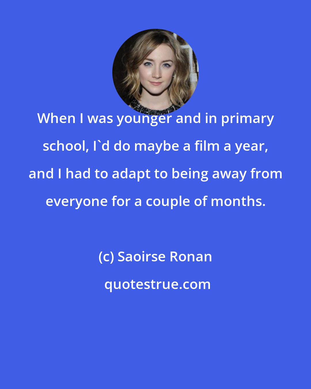 Saoirse Ronan: When I was younger and in primary school, I'd do maybe a film a year, and I had to adapt to being away from everyone for a couple of months.