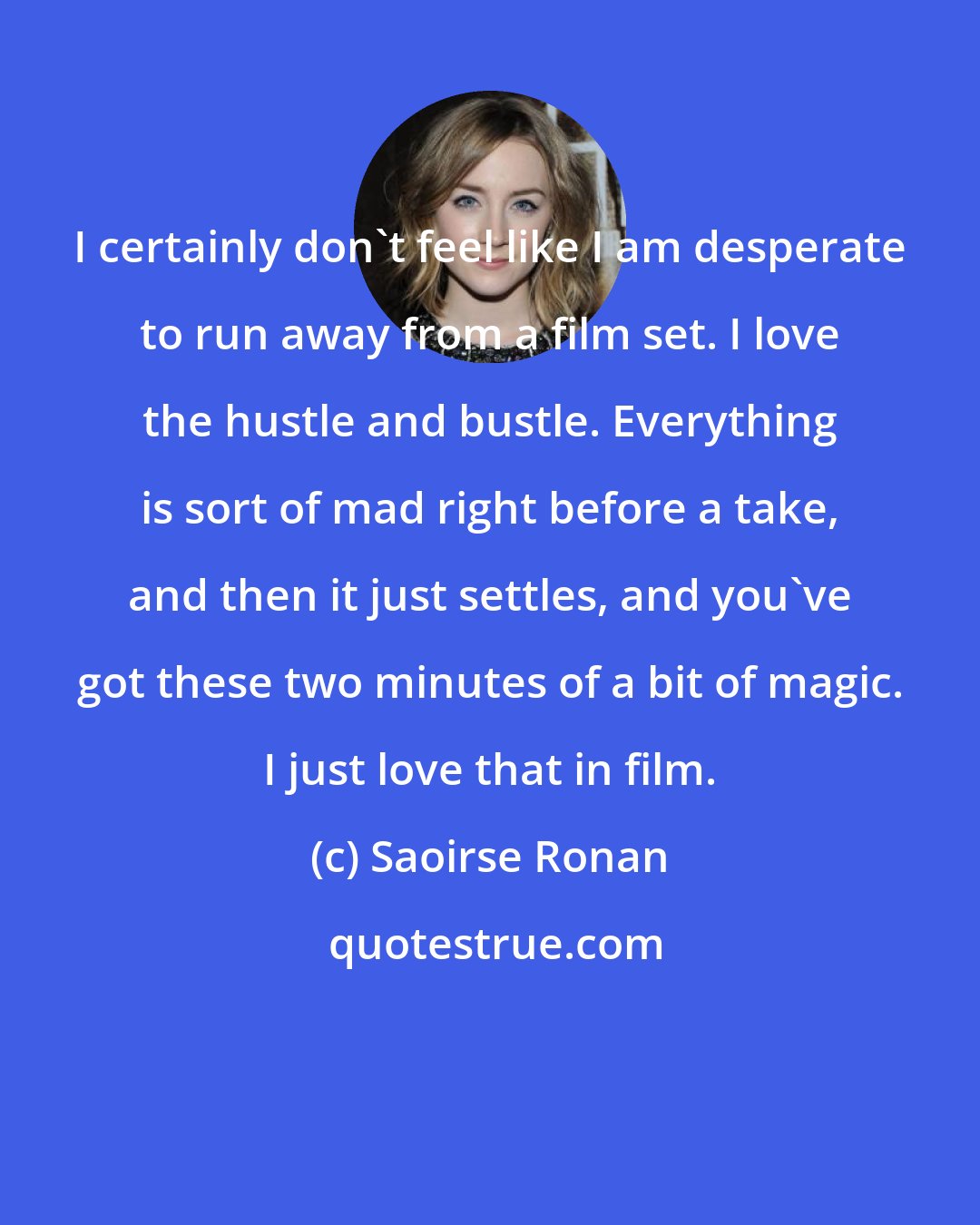 Saoirse Ronan: I certainly don't feel like I am desperate to run away from a film set. I love the hustle and bustle. Everything is sort of mad right before a take, and then it just settles, and you've got these two minutes of a bit of magic. I just love that in film.