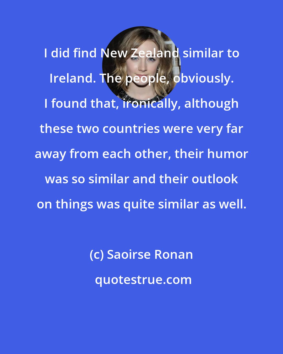 Saoirse Ronan: I did find New Zealand similar to Ireland. The people, obviously. I found that, ironically, although these two countries were very far away from each other, their humor was so similar and their outlook on things was quite similar as well.