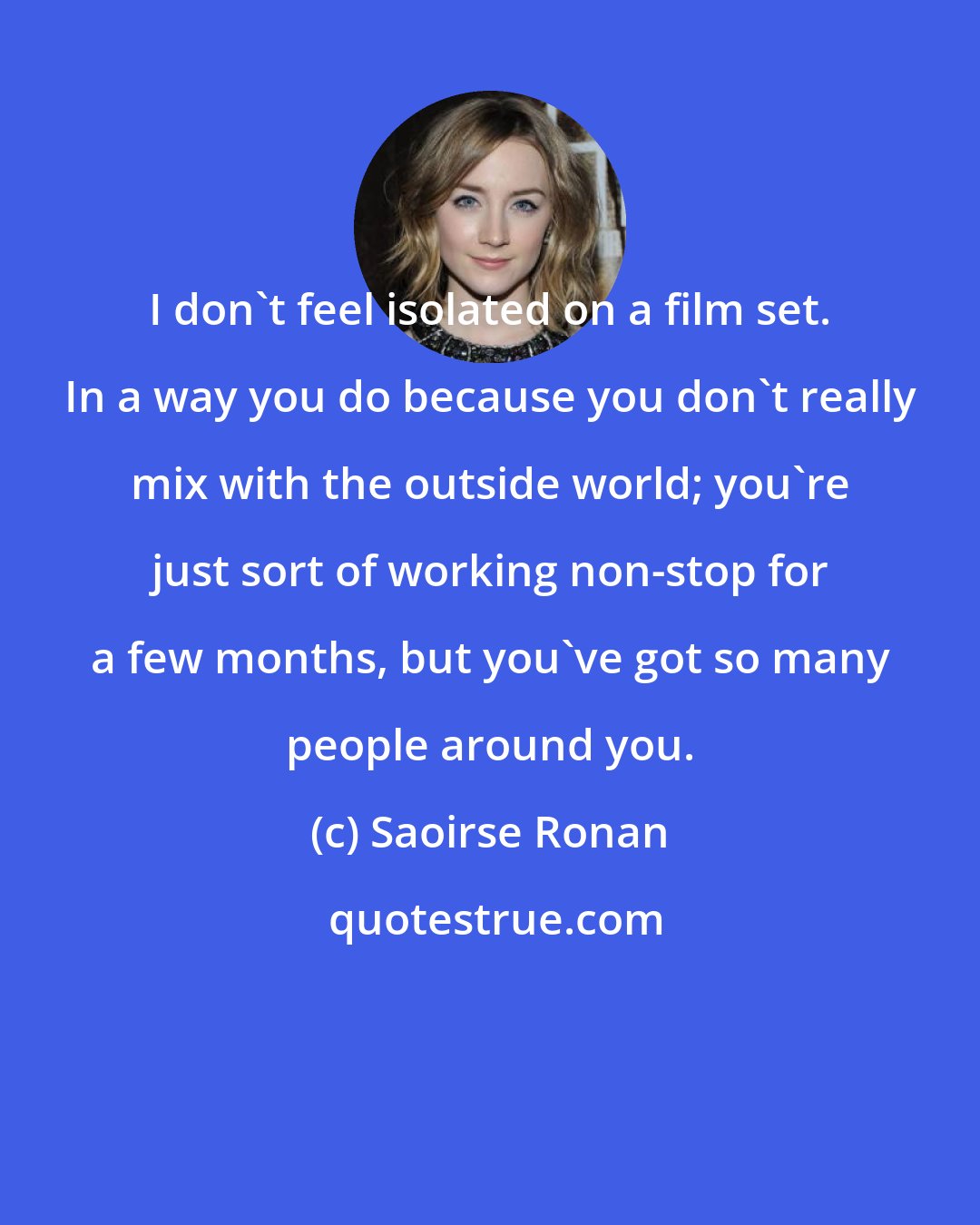 Saoirse Ronan: I don't feel isolated on a film set. In a way you do because you don't really mix with the outside world; you're just sort of working non-stop for a few months, but you've got so many people around you.