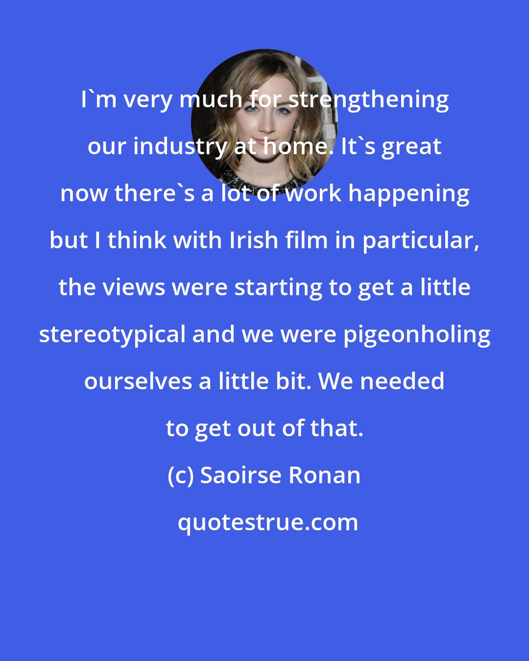 Saoirse Ronan: I'm very much for strengthening our industry at home. It's great now there's a lot of work happening but I think with Irish film in particular, the views were starting to get a little stereotypical and we were pigeonholing ourselves a little bit. We needed to get out of that.