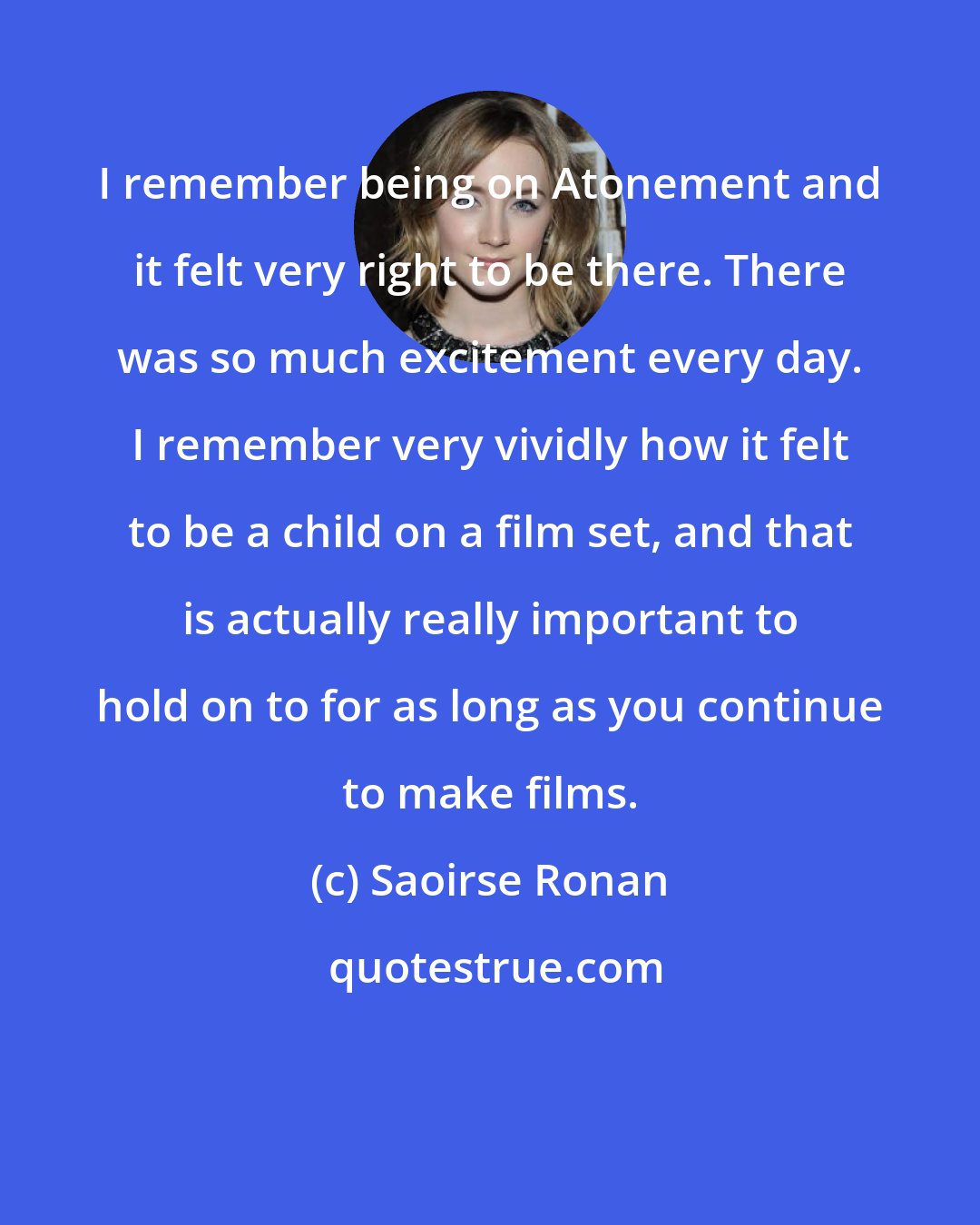 Saoirse Ronan: I remember being on Atonement and it felt very right to be there. There was so much excitement every day. I remember very vividly how it felt to be a child on a film set, and that is actually really important to hold on to for as long as you continue to make films.