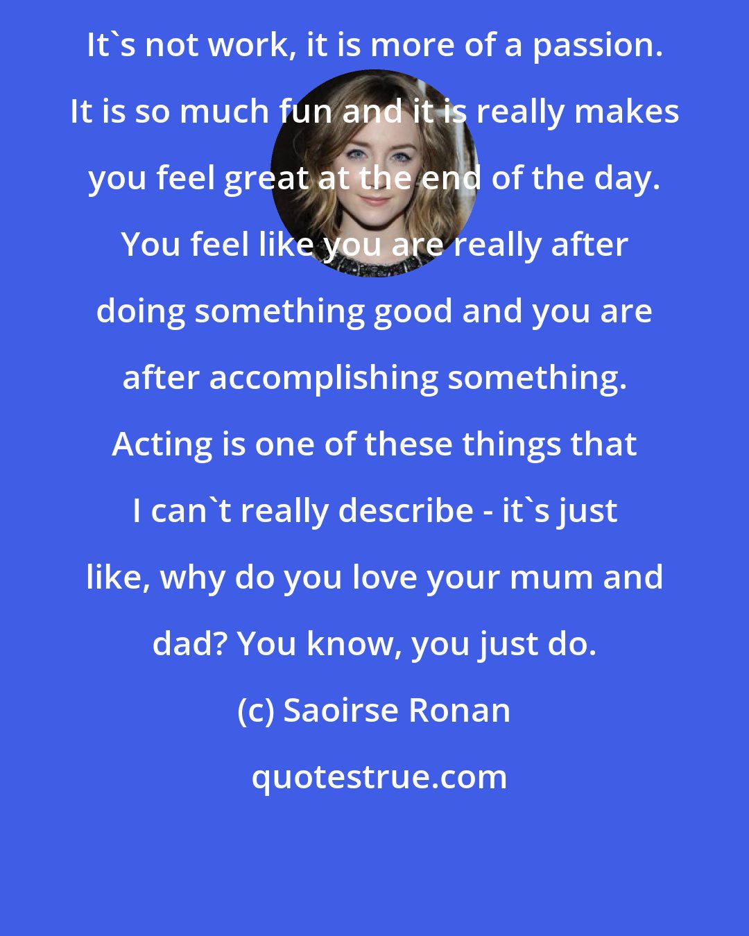 Saoirse Ronan: It's not work, it is more of a passion. It is so much fun and it is really makes you feel great at the end of the day. You feel like you are really after doing something good and you are after accomplishing something. Acting is one of these things that I can't really describe - it's just like, why do you love your mum and dad? You know, you just do.