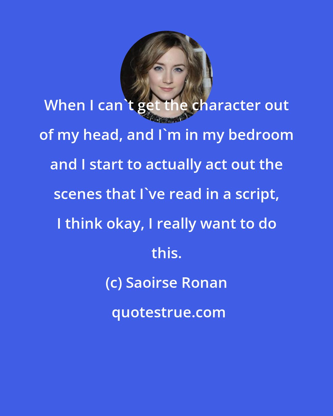 Saoirse Ronan: When I can't get the character out of my head, and I'm in my bedroom and I start to actually act out the scenes that I've read in a script, I think okay, I really want to do this.