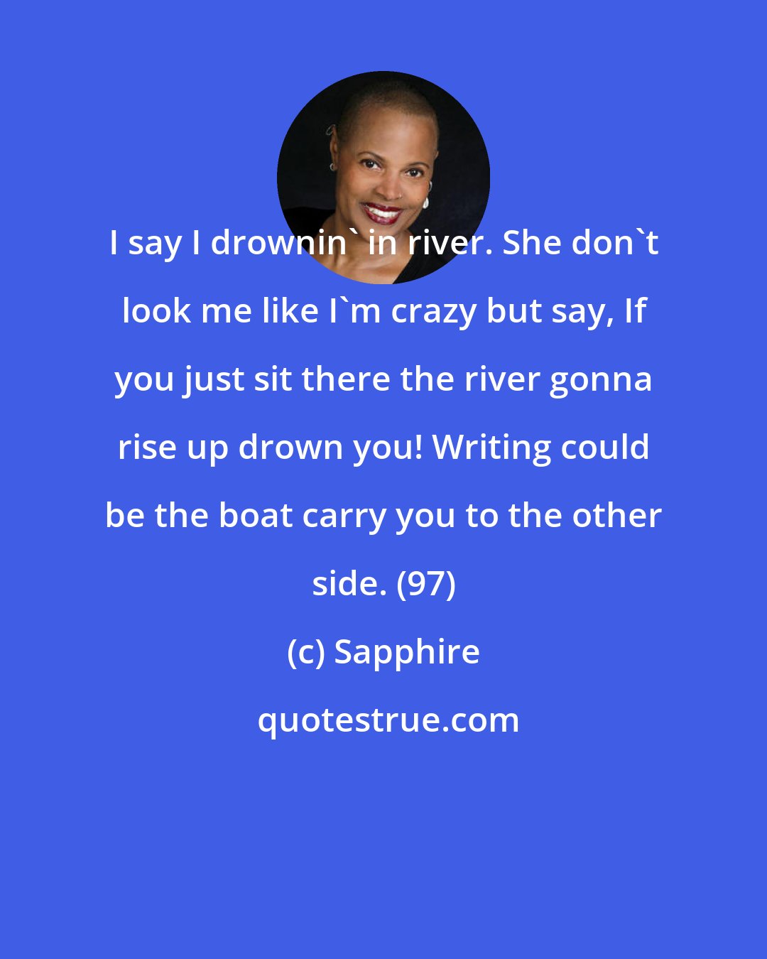 Sapphire: I say I drownin' in river. She don't look me like I'm crazy but say, If you just sit there the river gonna rise up drown you! Writing could be the boat carry you to the other side. (97)