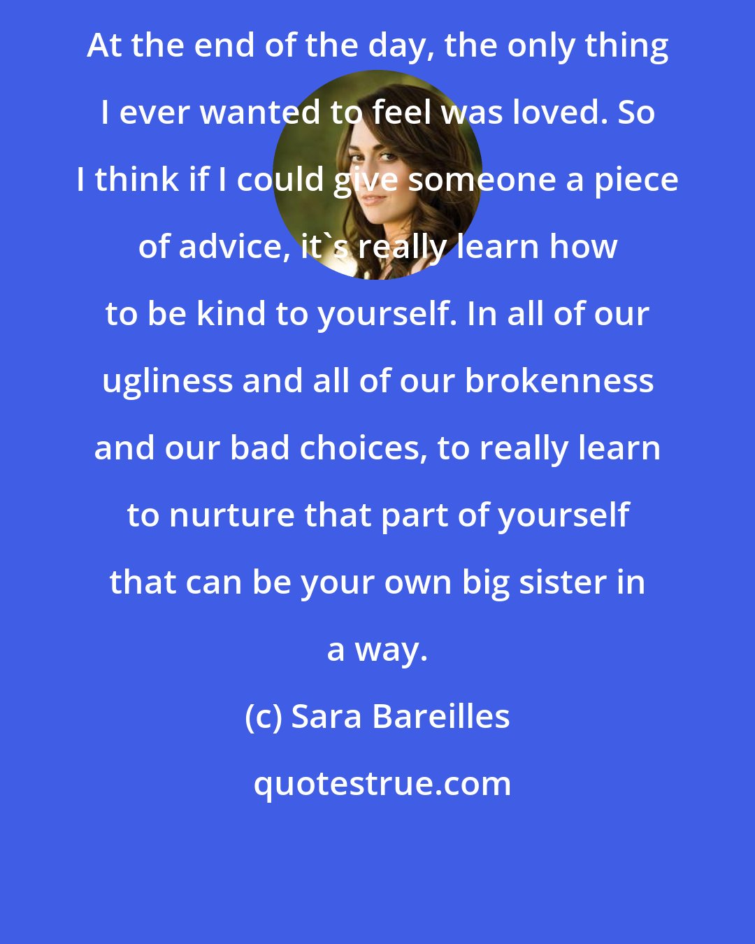 Sara Bareilles: At the end of the day, the only thing I ever wanted to feel was loved. So I think if I could give someone a piece of advice, it's really learn how to be kind to yourself. In all of our ugliness and all of our brokenness and our bad choices, to really learn to nurture that part of yourself that can be your own big sister in a way.