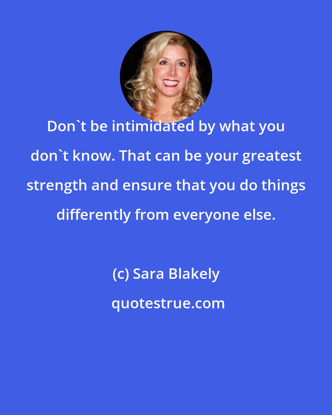 Sara Blakely: Don't be intimidated by what you don't know. That can be your greatest strength and ensure that you do things differently from everyone else.